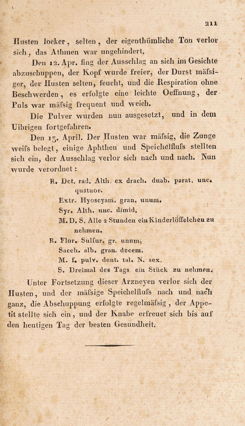 V 211 linsten locker, selten, der eigenthiimliclie Tön verlor sich, das Atliinen war ungehindert* Den 12. Apr. fing der Ansschlag an sich im Gesichte ahzuschuppen, der Kopf wurde freier, der Durst mäfsi- ger, der Husten selten, feucht, und die Respiration ohne Reschwerden, es erfolgte eine leichte Oeffnung, der Tuls war mäfsig frecjuent und weich. Die Pulver wurden nun ausgesetzt, und in dem Uibrigen fortgefahren» Den 15, April. Der Husten war mafsig, die Zunge weifs belegt, einige Aphthen und Speichölflufs stellten sich ein> der Ausschlag verlor sich nach und nach. Nüil wurde verordnet : R, Dct. räd. Alth. ex drach. diiab. parat, unc, tjuäliior. Exlr. Hyoscyaiii, grau, iinum. Syr. Alth, iiuc* dimid, M. D. S. Alle 2 Stunden einK-inderlcfifelcheu zit nehmen* R. Flor* Sulfur, gr. umim^ Sacch. alb. gran. döcem. M. f* pulv. dent. tal. N. sex. S« Dreimal des Tags ein Stück zu nehmen» Unter Fortsetzung dieser Arzneyen verlor sich der Husten, und der raäfsige Speichelfiufs nach und nach ganz, die Abschuppung erfolgte regelmäfsig , der Appe- tit stellte sich ein , und der Knabe erfreuet sich bis auf den heutigen Tag der besten Gesundheit, 1