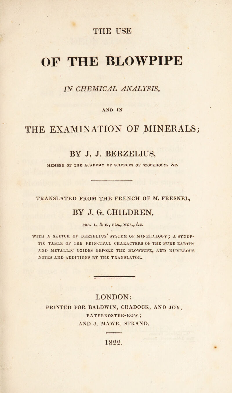 THE USE OF THE BLOWPIPE IN CHEMICAL ANALYSIS, AND IN THE EXAMINATION OF MINERALS BY J. J. BERZELIUS, MEMBER OF THE ACADEMY OF SCIENCES OF STOCKHOLM, &C. TRANSLATED FROM THE FRENCH OF M. FRESNEL, BY J. G. CHILDREN, FRS. L. & E., FLS.j MGS., &C. WITH A SKETCH OF BERZELIUS* SYSTEM OF MINERALOGY; A SYNOP- TIC TABLE OF THE PRINCIPAL CHARACTERS OF THE PURE EARTHS AND METALLIC OXIDES BEFORE THE BLOWPIPE, AND NUMEROUS NOTES AND ADDITIONS BY THE TRANSLATOR. LONDON: PRINTED FOR BALDWIN, CRADOCK, AND JOY, PATERNOSTER-ROW ; AND J. MAWE, STRAND. 1822