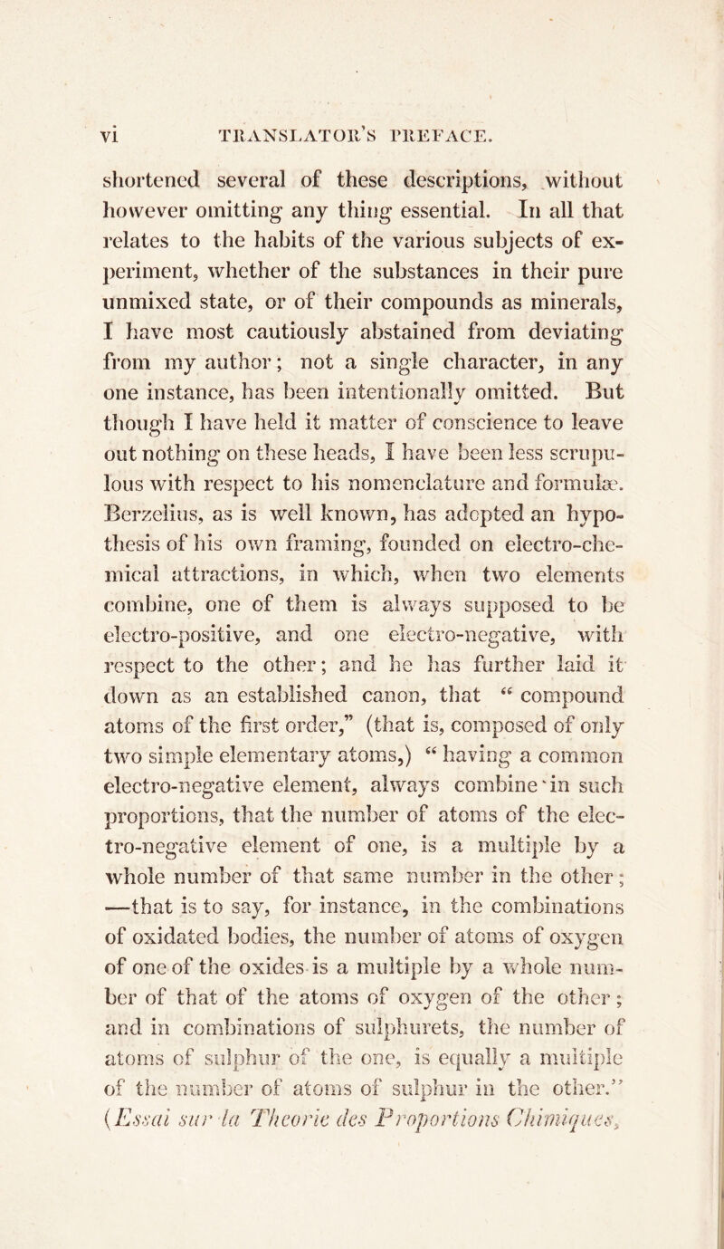 shortened several of these descriptions, without however omitting any thing essential. In all that relates to the habits of the various subjects of ex- periment, whether of the substances in their pure unmixed state, or of their compounds as minerals, I have most cautiously abstained from deviating from my author ; not a single character, in any one instance, has been intentionally omitted. But though I have held it matter of conscience to leave out nothing on these heads, I have been less scrupu- lous with respect to his nomenclature and formulae. Berzelius, as is well known, has adopted an hypo- thesis of his own framing, founded on electro-che- mical attractions, in which, when two elements combine, one of them is always supposed to be electro-positive, and one electro-negative, with respect to the other ; and he lias further laid it down as an established canon, that <fi compound atoms of the first order,” (that is, composed of only two simple elementary atoms,) “ having a common electro-negative element, always combine'in such proportions, that the number of atoms of the elec- tro-negative element of one, is a multiple by a whole number of that same number in the other ; ■—that is to say, for instance, in the combinations of oxidated bodies, the number of atoms of oxygen of one of the oxides is a multiple by a whole num- ber of that of the atoms of oxygen of the other ; and in combinations of sulphurets, the number of atoms of sulphur of the one, is equally a multiple of the number of atoms of sulphur in the other.” (E ssai sur la Théorie des Proportions Chimiques,