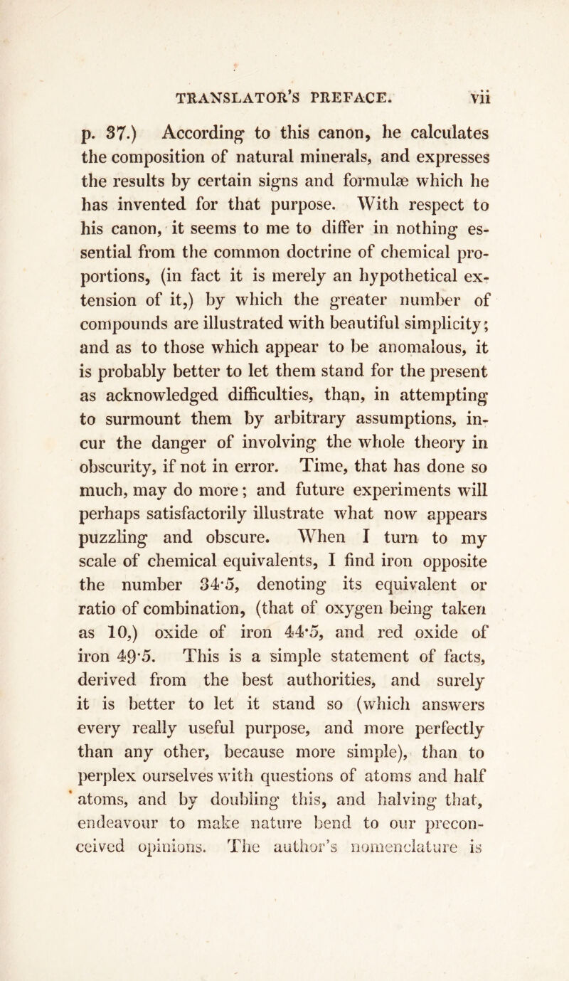 p. 37.) According to this canon, he calculates the composition of natural minerals, and expresses the results by certain signs and formulae which he has invented for that purpose. With respect to his canon, it seems to me to differ in nothing es- sential from the common doctrine of chemical pro- portions, (in fact it is merely an hypothetical ex- tension of it,) by which the greater number of compounds are illustrated with beautiful simplicity; and as to those which appear to be anomalous, it is probably better to let them stand for the present as acknowledged difficulties, than, in attempting to surmount them by arbitrary assumptions, in- cur the danger of involving the whole theory in obscurity, if not in error. Time, that has done so much, may do more ; and future experiments will perhaps satisfactorily illustrate what now appears puzzling and obscure. When I turn to my scale of chemical equivalents, I find iron opposite the number 34*5, denoting its equivalent or ratio of combination, (that of oxygen being taken as 10,) oxide of iron 44*5, and red oxide of iron 49*5. This is a simple statement of facts, derived from the best authorities, and surely it is better to let it stand so (which answers every really useful purpose, and more perfectly than any other, because more simple), than to perplex ourselves with questions of atoms and half ’ atoms, and by doubling this, and halving that, endeavour to make nature bend to our precon- ceived opinions. The author’s nomenclature is