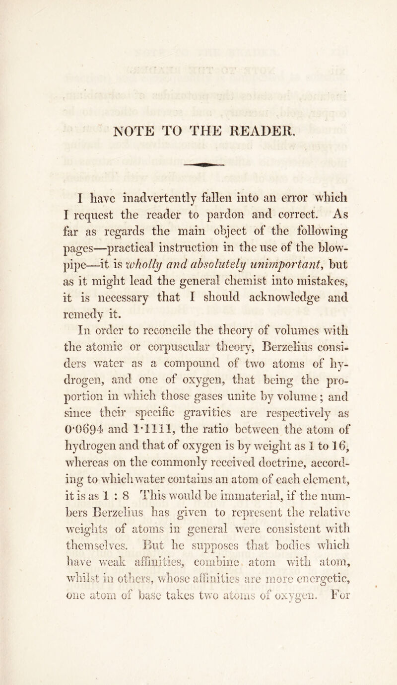 NOTE TO THE READER, I have inadvertently fallen into an error which I request the reader to pardon and correct. As far as regards the main object of the following pages—practical instruction in the use of the blow- pipe—it is wholly and absolutely unimportant, but as it might lead the general chemist into mistakes, it is necessary that I should acknowledge and remedy it. In order to reconcile the theory of volumes with the atomic or corpuscular theory, Berzelius consi- ders water as a compound of two atoms of hy- drogen, and one of oxygen, that being the pro- portion in which those gases unite by volume ; and since their specific gravities are respectively as 0*0094 and 1*1111, the ratio between the atom of hydrogen and that of oxygen is by weight as 1 to 16, whereas on the commonly received doctrine, accord- ing to which water contains an atom of each element, it is as 1 : 8 This would be immaterial, if the num- bers Berzelius has given to represent the relative weights of atoms in general were consistent with themselves. But he supposes that bodies which have weak affinities, combine atom with atom, whilst in others, whose affinities are more energetic, one atom of base takes two atoms of oxygen. For