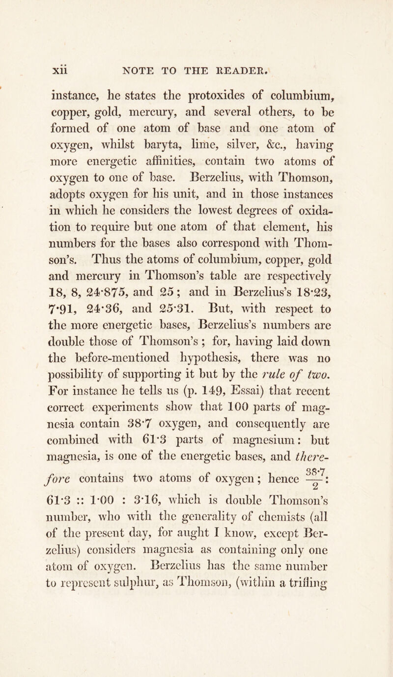 instance, he states the protoxides of columbium, copper, gold, mercury, and several others, to be formed of one atom of base and one atom of oxygen, whilst baryta, lime, silver, &c., having more energetic affinities, contain two atoms of oxygen to one of base. Berzelius, with Thomson, adopts oxygen for his unit, and in those instances in which he considers the lowest degrees of oxida- tion to require but one atom of that element, his numbers for the bases also correspond with Thom- son’s. Thus the atoms of columbium, copper, gold and mercury in Thomson’s table are respectively 18, 8, 24*875, and 25 ; and in Berzelius’s 18*28, 7*91, 24*36, and 25*31. But, with respect to the more energetic bases, Berzelius’s numbers are double those of Thomson’s ; for, having laid down the before-mentioned hypothesis, there was no possibility of supporting it but by the rule of two. For instance he tells us (p. 149, Essai) that recent correct experiments show that 100 parts of mag- nesia contain 38*7 oxygen, and consequently are combined with 61*3 parts of magnesium: but magnesia, is one of the energetic bases, and there- fore contains two atoms of oxygen ; hence -f- : 61*3 :: 1*00 : 3*16, which is double Thomson’s number, who with the generality of chemists (all of the present day, for aught I know, except Ber- zelius) considers magnesia as containing only one atom of oxygen. Berzelius has the same number to represent sulphur, as Thomson, (within a trifling