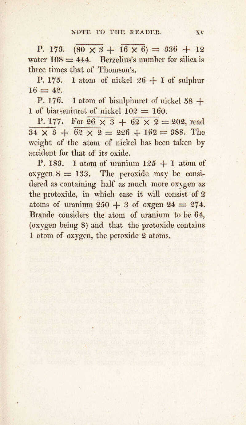 P. 173. (80 X 3 + 16 X 6) = 336 + 12 water 108 = 444. Berzelius’s number for silica is three times that of Thomson’s. P. 175. 1 atom of nickel 26 + 1 of sulphur 16 = 42. P. 176. 1 atom of bisulphuret of nickel 58 + 1 of biarseniuret of nickel 102 = 160. P. 177* For 26 X 3 + 62 X 2 = 202, read 34 X 3 + 62 X 2 = 226 + 162 = 388. The weight of the atom of nickel has been taken by accident for that of its oxide. P. 183. 1 atom of uranium 125 -]- 1 atom of oxygen 8 — 133. The peroxide may be consi- dered as containing half as much more oxygen as the protoxide, in which case it will consist of 2 atoms of uranium 250 + 3 of oxgen 24 = 274. Brande considers the atom of uranium to be 64, (oxygen being 8) and that the protoxide contains 1 atom of oxygen, the peroxide 2 atoms.