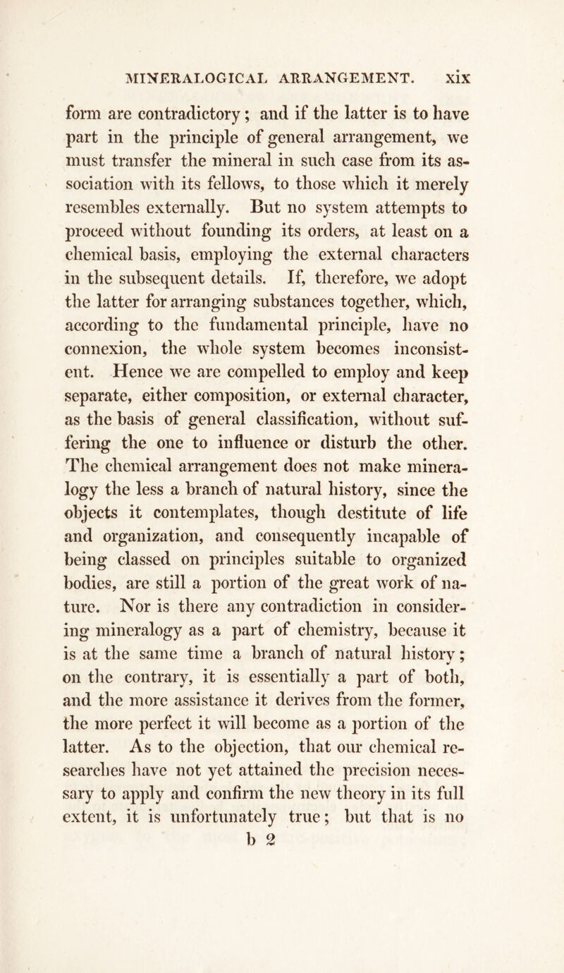 form are contradictory ; and if the latter is to have part in the principle of general arrangement, we must transfer the mineral in such case from its as- sociation with its fellows, to those which it merely resembles externally. But no system attempts to proceed without founding its orders, at least on a chemical basis, employing the external characters in the subsequent details. If, therefore, we adopt the latter for arranging substances together, which, according to the fundamental principle, have no connexion, the whole system becomes inconsist- ent. Hence we are compelled to employ and keep separate, either composition, or external character, as the basis of general classification, without suf- fering the one to influence or disturb the other. The chemical arrangement does not make minera- logy the less a branch of natural history, since the objects it contemplates, though destitute of life and organization, and consequently incapable of being classed on principles suitable to organized bodies, are still a portion of the great work of na- ture. Nor is there any contradiction in consider- ing mineralogy as a part of chemistry, because it is at the same time a branch of natural history ; on the contrary, it is essentially a part of both, and the more assistance it derives from the former, the more perfect it will become as a portion of the latter. As to the objection, that our chemical re- searches have not yet attained the precision neces- sary to apply and confirm the new theory in its full extent, it is unfortunately true ; but that is no b 2