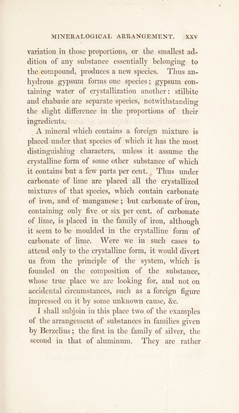 variation in those proportions, or the smallest ad- dition of any substance essentially belonging to the compound, produces a new species. Thus an- hydrous gypsum forms one species ; gypsum con- taining water of crystallization another : stilbite and chabasie are separate species, notwithstanding the slight difference in the proportions of their ingredients. A mineral which contains a foreign mixture is placed under that species of which it has the most distinguishing characters, unless it assume the crystalline form of some other substance of which it contains but a few parts per cent. Thus under carbonate of lime are placed all the crystallized mixtures of that species, which contain carbonate of iron, and of manganese ; but carbonate of iron, containing only five or six per cent, of carbonate of lime, is placed in the family of iron, although it seem to be moulded in the crystalline form of carbonate of lime. Were we in such cases to attend only to the crystalline form, it would divert us from the principle of the system, which is founded on the composition of the substance, whose true place we are looking for, and not on accidental circumstances, such as a foreign figure impressed on it by some unknown cause, &c. I shall subjoin in this place two of the examples of the arrangement of substances in families given by Berzelius ; the first in the family of silver, the second in that of aluminum. They are rather