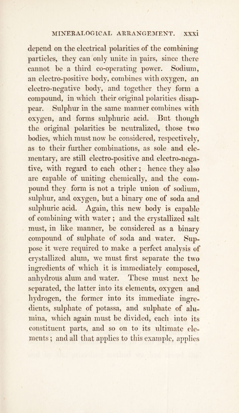 depend on the electrical polarities of the combining particles, they can only unite in pairs, since there cannot be a third co-operating power. Sodium, an electro-positive body, combines with oxygen, an electro-negative body, and together they form a compound, in which their original polarities disap- pear. Sulphur in the same manner combines with oxygen, and forms sulphuric acid. But though the original polarities be neutralized, those two bodies, which must now be considered, respectively, as to their further combinations, as sole and ele- mentary, are still electro-positive and electro-nega- tive, with regard to each other ; hence they also are capable of uniting chemically, and the com- pound they form is not a triple union of sodium, sulphur, and oxygen, but a binary one of soda and sulphuric acid. Again, this new body is capable of combining with water ; and the crystallized salt must, in like manner, be considered as a binary compound of sulphate of soda and water. Sup- pose it were required to make a perfect analysis of crystallized alum, we must first separate the two ingredients of which it is immediately composed, anhydrous alum and water. These must next be separated, the latter into its elements, oxygen and hydrogen, the former into its immediate ingre- dients, sulphate of potassa, and sulphate of alu- mina, which again must be divided, each into its constituent parts, and so on to its ultimate ele- ments ; and all that applies to this example, applies