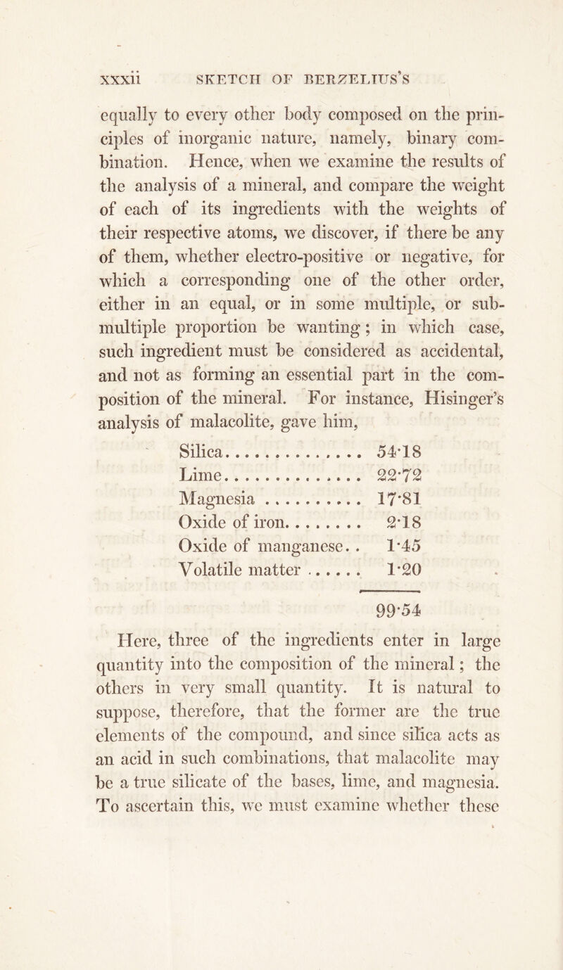 equally to every other body composed on the prin- ciples of inorganic nature, namely, binary com- bination. Hence, when we examine the results of the analysis of a mineral, and compare the weight of each of its ingredients with the weights of their respective atoms, we discover, if there be any of them, whether electro-positive or negative, for which a corresponding one of the other order, either in an equal, or in some multiple, or sub- multiple proportion be wanting ; in which case, such ingredient must be considered as accidental, and not as forming an essential part in the com- position of the mineral. For instance, Hisinger’s analysis of malacolite, gave him, ' Silica 54-18 Lime.............. 22*72 Magnesia .......... 17*81 Oxide of iron 2*18 Oxide of manganese. . 1*45 Volatile matter ...... 1*20 99*54 Here, three of the ingredients enter in large quantity into the composition of the mineral ; the others in very small quantity. It is natural to suppose, therefore, that the former are the true elements of the compound, and since silica acts as an acid in such combinations, that malacolite may be a true silicate of the bases, lime, and magnesia. To ascertain this, we must examine whether these