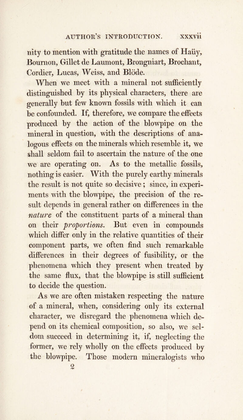 nity to mention with gratitude the names of Haüy, Bournon, Gillet de Laumont, Brongniart, Brochant, Cordier, Lucas, Weiss, and Blöde. When we meet with a mineral not sufficiently distinguished by its physical characters, there are generally but few known fossils with which it can be confounded. If, therefore, we compare the effects produced by the action of the blowpipe on the mineral in question, with the descriptions of ana- logous effects on the minerals which resemble it, we shall seldom fail to ascertain the nature of the one we are operating on. As to the metallic fossils, nothing is easier. With the purely earthy minerals the result is not quite so decisive ; since, in experi- ments with the blowpipe, the precision of the re- sult depends in general rather on differences in the nature of the constituent parts of a mineral than on their propositions. But even in compounds which differ only in the relative quantities of their component parts, we often find such remarkable differences in their degrees of fusibility, or the phenomena which they present when treated by the same flux, that the blowpipe is still sufficient to decide the question. As we are often mistaken respecting the nature of a mineral, when, considering only its external character, we disregard the phenomena which de- pend on its chemical composition, so also, we sel- dom succeed in determining it, if, neglecting the former, we rely wholly on the effects produced by the blowpipe. Those modern mineralogists who 2