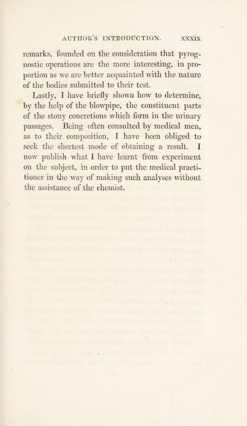 remarks, founded on the consideration that pyrog- nostic operations are the more interesting, in pro- portion as we are better acquainted with the nature of the bodies submitted to their test. Lastly, I have briefly shown how to determine, by the help of the blowpipe, the constituent parts of the stony concretions which form in the urinary passages. Being often consulted by medical men, as to their composition, I have been obliged to seek the shortest mode of obtaining a result. I now publish what I have learnt from experiment on the subject, in order to put the medical practi- tioner in tiie way of making such analyses without the assistance of the chemist»