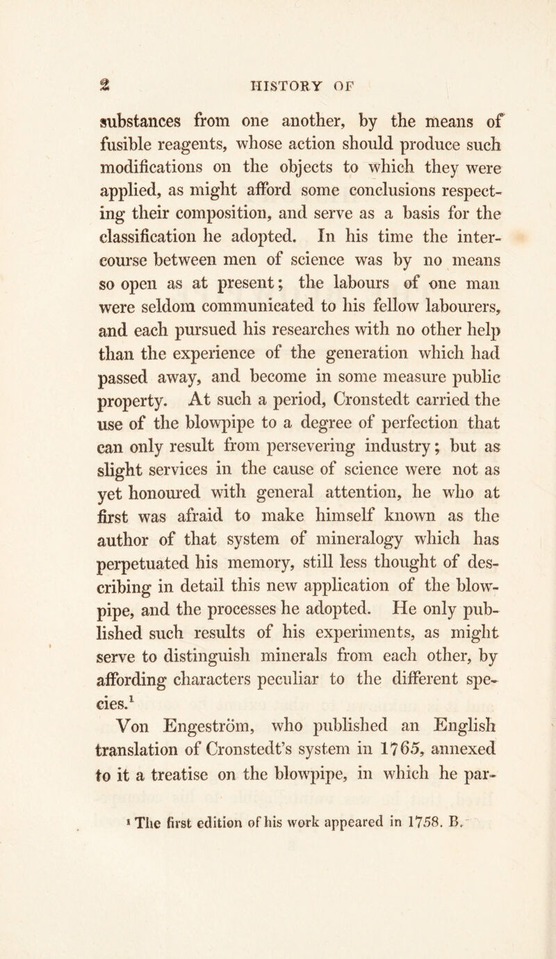 substances from one another, by the means of fusible reagents, whose action should produce such modifications on the objects to which they were applied, as might afford some conclusions respect- ing their composition, and serve as a basis for the classification he adopted. In his time the inter- course between men of science was by no means so open as at present ; the labours of one man were seldom communicated to his fellow labourers, and each pursued his researches with no other help than the experience of the generation which had passed away, and become in some measure public property. At such a period, Cronstedt carried the use of the blowpipe to a degree of perfection that can only result from persevering industry ; but as slight services in the cause of science were not as yet honoured with general attention, he who at first was afraid to make himself known as the author of that system of mineralogy which has perpetuated his memory, still less thought of des- cribing in detail this new application of the blow- pipe, and the processes he adopted. He only pub- lished such results of his experiments, as might serve to distinguish minerals from each other, by affording characters peculiar to the different spe- cies.1 Von Engestrom, who published an English translation of Cronstedt’s system in 1?65, annexed to it a treatise on the blowpipe, in which he par-