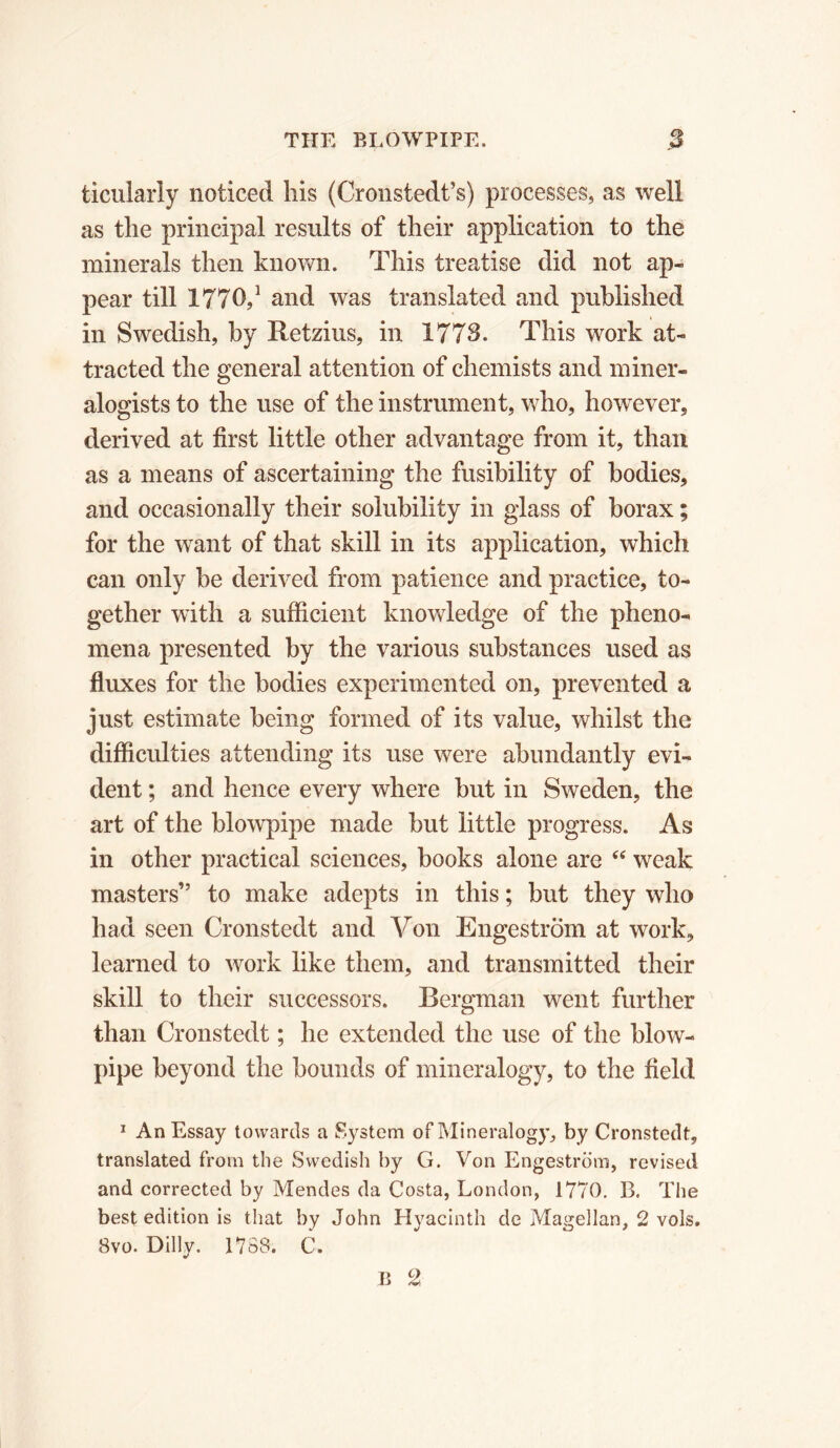 ticularly noticed his (Cronstedt’s) processes, as well as the principal results of their application to the minerals then known. This treatise did not ap- pear till 1770,1 and was translated and published in Swedish, by Retzius, in 1773. This work at- tracted the general attention of chemists and miner- alogists to the use of the instrument, who, however, derived at first little other advantage from it, than as a means of ascertaining the fusibility of bodies, and occasionally their solubility in glass of borax ; for the wTant of that skill in its application, which can only be derived from patience and practice, to- gether with a sufficient knowledge of the pheno- mena presented by the various substances used as fluxes for the bodies experimented on, prevented a just estimate being formed of its value, whilst the difficulties attending its use were abundantly evi- dent ; and hence every where but in Sweden, the art of the blowpipe made but little progress. As in other practical sciences, books alone are u weak masters” to make adepts in this ; but they who had seen Cronstedt and Von Engestrom at work, learned to work like them, and transmitted their skill to their successors. Bergman went further than Cronstedt ; he extended the use of the blow- pipe beyond the bounds of mineralogy, to the field 1 An Essay towards a System of Mineralogy, by Cronstedt, translated from the Swedish by G. Von Engestrom, revised and corrected by Mendes da Costa, London, 1770. B. The best edition is that by John Hyacinth de Magellan, 2 vols. 8vo. Dilly. 1788. C. B 2