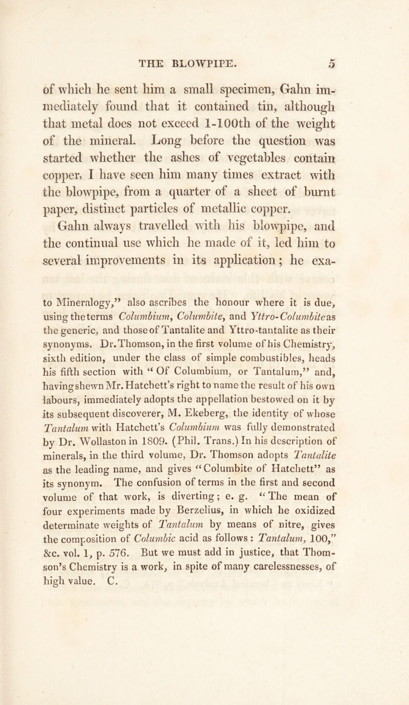 of which he sent him a small specimen, Gahn im- mediately found that it contained tin, although that metal does not exceed 1-100th of the weight of the mineral. Long before the question was started whether the ashes of vegetables contain copper, I have seen him many times extract with the blowpipe, from a quarter of a sheet of burnt paper, distinct particles of metallic copper. Gahn always travelled with his blowpipe, and the continual use which he made of it, led him to several improvements in its application ; he exa- to Mineralogy,” also ascribes the honour where it is clue, using theterms Columbium, Columbite, and Yttro- Columbite as the generic, and thoseof Tantalite and Yttro-tantalite as their synonyms. Dr. Thomson, in the first volume of his Chemistry, sixth edition, under the class of simple combustibles, heads his fifth section with “ Of Columbium, or Tantalum,” and, having shewn Mr. Hatchett’s right to name the result of his own labours, immediately adopts the appellation bestowed on it by its subsequent discoverer, M. Ekeberg, the identity of whose Tantalum with Hatchett’s Columbium was fully demonstrated by Dr. Wollaston in 1809. (Phil. Trans.) In his description of minerals, in the third volume, Dr. Thomson adopts Tantalite as the leading name, and gives “ Columbite of Hatchett” as its synonym. The confusion of terms in the first and second volume of that work, is diverting ; e. g. “ The mean of four experiments made by Berzelius, in which he oxidized determinate weights of Tantalum by means of nitre, gives the composition of Columbic acid as follows : Tantalum, 100,” &c. vol. 1, p. 576. But we must add in justice, that Thom- son’s Chemistry is a work, in spite of many carelessnesses, of high value, C.