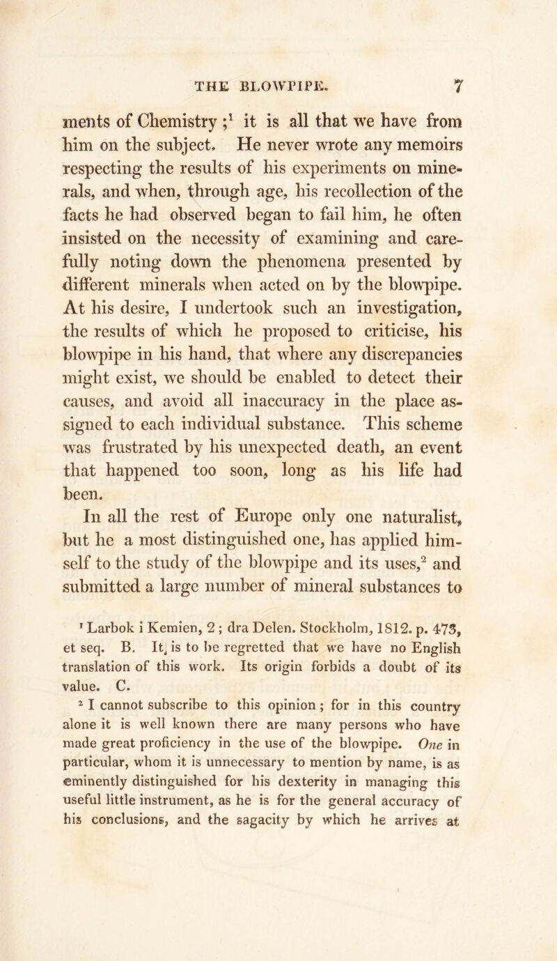 ments of Chemistry ;* it is all that we have from him on the subject. He never wrote any memoirs respecting the results of his experiments on mine- rals, and when, through age, his recollection of the facts he had observed began to fail him, he often insisted on the necessity of examining and care- fully noting down the phenomena presented by different minerals when acted on by the blowpipe. At his desire, I undertook such an investigation, the results of which he proposed to criticise, his blowpipe in his hand, that where any discrepancies might exist, we should be enabled to detect their causes, and avoid all inaccuracy in the place as- signed to each individual substance. This scheme was frustrated by his unexpected death, an event that happened too soon, long as his life had been. In all the rest of Europe only one naturalist, but he a most distinguished one, has applied him- self to the study of the blowpipe and its uses,1 2 and submitted a large number of mineral substances to 1 Larbok i Kemien, 2 ; dra Delen. Stockholm, 1812. p. 473, et seq. B, It] is to be regretted that we have no English translation of this work. Its origin forbids a doubt of its value. C. 21 cannot subscribe to this opinion ; for in this country alone it is well known there are many persons who have made great proficiency in the use of the blowpipe. One in particular, whom it is unnecessary to mention by name, is as eminently distinguished for his dexterity in managing this useful little instrument, as he is for the general accuracy of his conclusions, and the sagacity by which he arrives at
