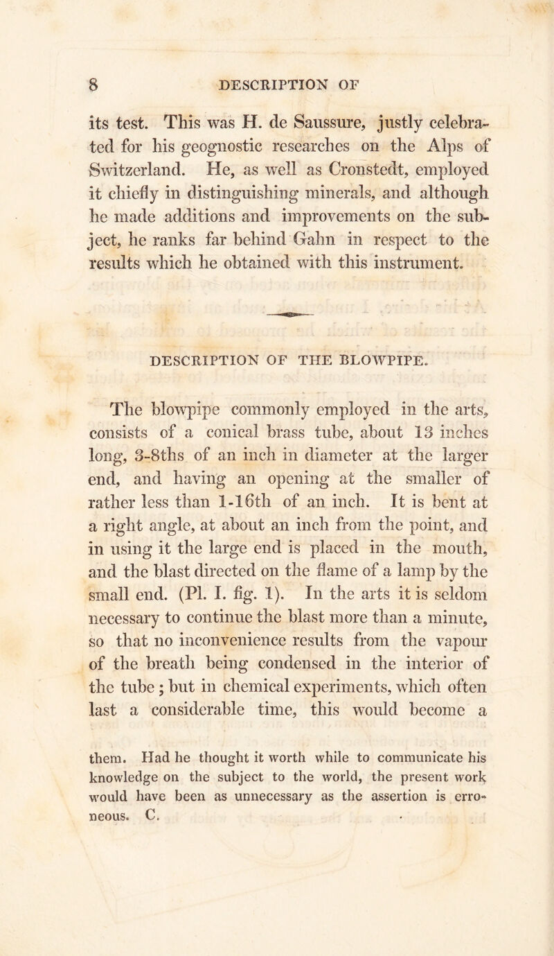 its test. This was H. de Saussure, justly celebra» ted for his geognostic researches on the Alps of Switzerland. He, as well as Cronstedt, employed it chiefly in distinguishing minerals, and although he made additions and improvements on the sub- ject, he ranks far behind Gahn in respect to the results which he obtained with this instrument. DESCRIPTION OF THE BLOWPIPE. The blowpipe commonly employed in the arts, consists of a conical brass tube, about 13 inches long, 3-8ths of an inch in diameter at the larger end, and having an opening at the smaller of rather less than 1-16th of an inch. It is bent at a right angle, at about an inch from the point, and in using it the large end is placed in the mouth, and the blast directed on the flame of a lamp by the small end. (PL I. fig. 1). In the arts it is seldom necessary to continue the blast more than a minute, so that no inconvenience results from the vapour of the breath being condensed in the interior of the tube ; but in chemical experiments, which often last a considerable time, this would become a them. Had he thought it worth while to communicate his knowledge on the subject to the world, the present work would have been as unnecessary as the assertion is erro« neous. C.