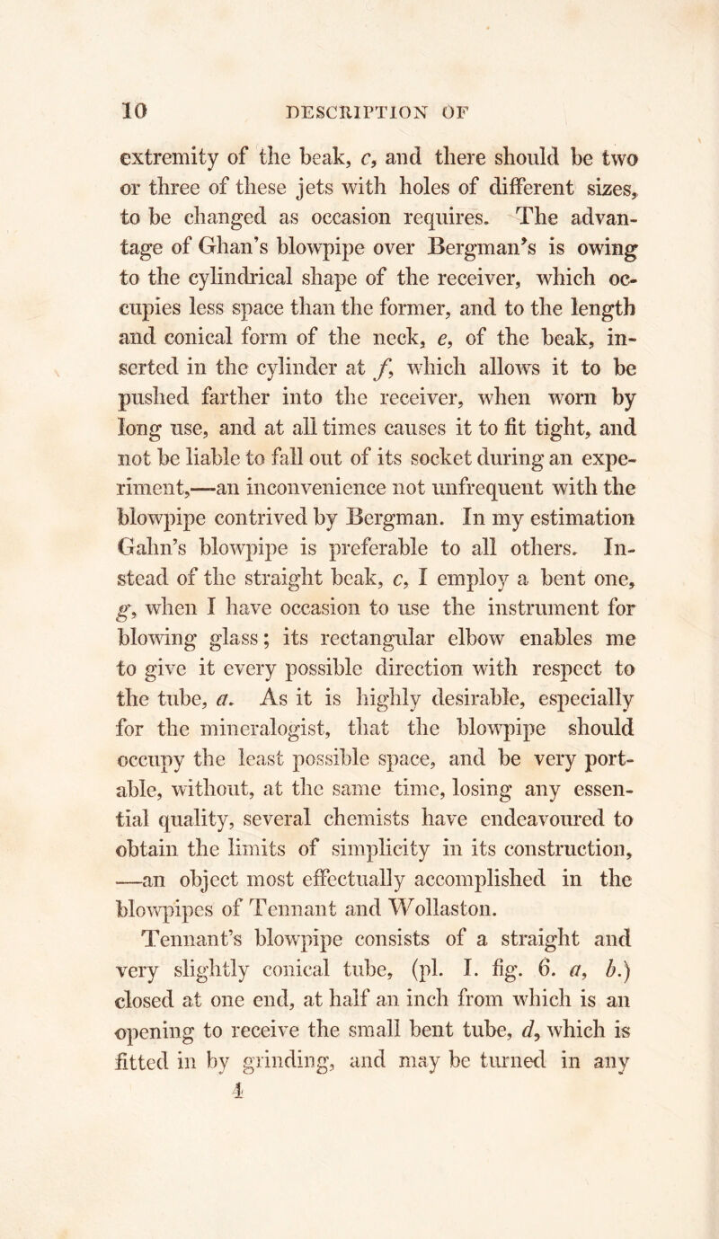 extremity of the beak, c, and there should be two or three of these jets with holes of different sizes,, to be changed as occasion requires. The advan- tage of Ghan’s blowpipe over Bergman’s is owing to the cylindrical shape of the receiver, which oc- cupies less space than the former, and to the length and conical form of the neck, e, of the beak, in- serted in the cylinder at f9 which allows it to be pushed farther into the receiver, when worn by long use, and at all times causes it to fit tight, and not be liable to fall out of its socket during an expe- riment,—-an inconvenience not unfrequent with the blowpipe contrived by Bergman. In my estimation Gahn’s blowpipe is preferable to all others. In- stead of the straight beak, c, I employ a bent one, g\ when I have occasion to use the instrument for blowing glass ; its rectangular elbow enables me to give it every possible direction with respect to the tube, a. As it is highly desirable, especially for the mineralogist, that the blowpipe should occupy the least possible space, and be very port- able, without, at the same time, losing any essen- tial quality, several chemists have endeavoured to obtain the limits of simplicity in its construction, —an object most effectually accomplished in the blowpipes of Tennant and Wollaston. Tennant’s blowpipe consists of a straight and very slightly conical tube, (pi. I. fig. 6. a, b.) closed at one end, at half an inch from which is an opening to receive the small bent tube, d9 which is fitted in by grinding, and may be turned in any 4