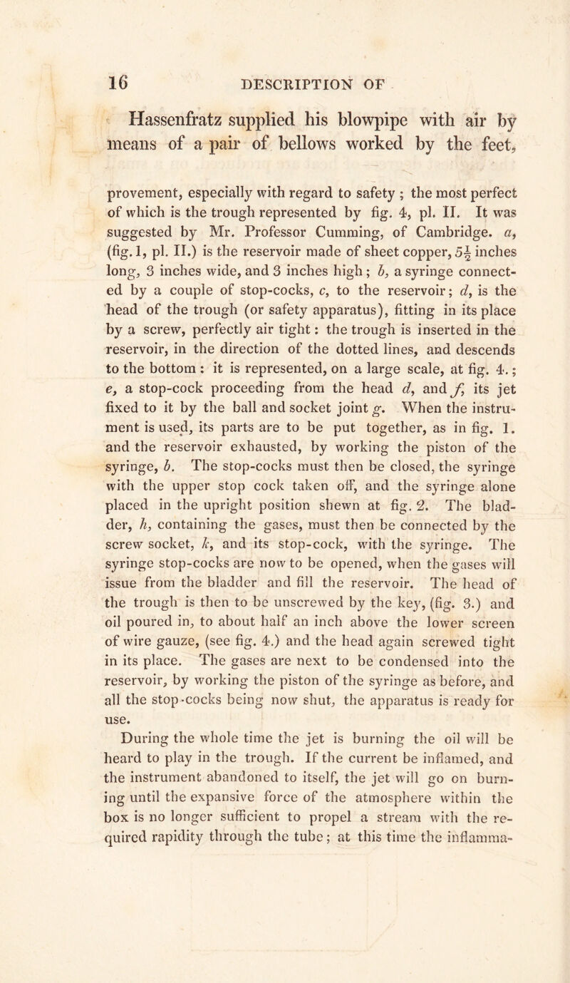 Hassenfratz supplied his blowpipe with air by means of a pair of bellows worked by the feet, provement, especially with regard to safety ; the most perfect of which is the trough represented by fig. 4-, ph II. It was suggested by Mr. Professor Gumming, of Cambridge. (fig.l, pi. II.) is the reservoir made of sheet copper, inches long, 3 inches wide, and 3 inches high ; b, a syringe connect- ed by a couple of stop-cocks, c, to the reservoir; d, is the head of the trough (or safety apparatus), fitting in its place by a screw, perfectly air tight : the trough is inserted in the reservoir, in the direction of the dotted lines, and descends to the bottom : it is represented, on a large scale, at fig, 4*. ; e, a stop-cock proceeding from the head d, andyj its jet fixed to it by the ball and socket joint g. When the instru- ment is used, its parts are to be put together, as in fig. 1. and the reservoir exhausted, by working the piston of the syringe, b. The stop-cocks must then be closed, the syringe with the upper stop cock taken off, and the syringe alone placed in the upright position shewn at fig. 2. The blad- der, h, containing the gases, must then be connected by the screw socket, k, and its stop-cock, with the syringe. The syringe stop-cocks are now to be opened, when the gases will issue from the bladder and fill the reservoir. The head of the trough is then to be unscrewed by the key, (fig. 3.) and oil poured in, to about half an inch above the lower screen of wire gauze, (see fig. 4.) and the head again screwed tight in its place. The gases are next to be condensed into the reservoir, by working the piston of the syringe as before, and all the stop-cocks being now shut, the apparatus is ready for use. During the whole time the jet is burning the oil will be heard to play in the trough. If the current be inflamed, and the instrument abandoned to itself, the jet will go on burn- ing until the expansive force of the atmosphere within the box is no longer sufficient to propel a stream with the re- quired rapidity through the tube ; at this time the inflamma-