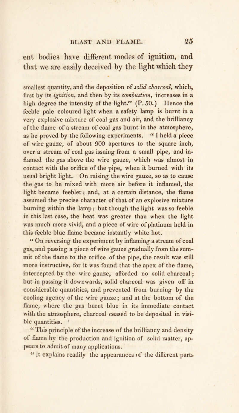 ent bodies have different modes of ignition, and that we are easily deceived by the light which they smallest quantity, and the deposition of solid charcoal, which, first by its ignition, and then by its combustion, increases in a high degree the intensity of the light.” (P.50.) Hence the feeble pale coloured light when a safety lamp is burnt in a very explosive mixture of coal gas and air, and the brilliancy of the flame of a stream of coal gas burnt in the atmosphere, as he proved by the following experiments. “ I held a piece of wire gauze, of about 900 apertures to the square inch, over a stream of coal gas issuing from a small pipe, and in- flamed the gas above the wire gauze, which was almost in contact with the orifice of the pipe, when it burned with its usual bright light. On raising the wire gauze, so as to cause the gas to be mixed with more air before it inflamed, the light became feebler ; and, at a certain distance, the flame assumed the precise character of that of an explosive mixture burning within the lamp ; but though the light was so feeble in this last case, the heat was greater than when the light was much more vivid, and a piece of wire of platinum held in this feeble blue flame became instantly white hot. “ On reversing the experiment by inflaming a stream of coal gas, and passing a piece of wire gauze gradually from the sum- mit of the flame to the orifice of the pipe, the result was still more instructive, for it was found that the apex of the flame, intercepted by the wire gauze, afforded no solid charcoal ; but in passing it downwards, solid charcoal was given off in considerable quantities, and prevented from burning by the cooling agency of the wire gauze ; and at the bottom of the flame, where the gas burnt blue in its immediate contact with the atmosphere, charcoal ceased to be deposited in visi- ble quantities. ' “ This principle of the increase of the brilliancy and density of flame by the production and ignition of solid matter, ap- pears to admit of many applications. (< It explains readily the appearances of the different parts