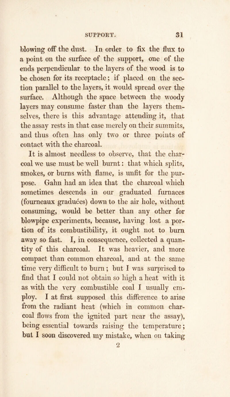) blowing off the dust. In order to fix the flux to a point on the surface of the support, one of the ends perpendicular to the layers of the wood is to be chosen for its receptacle ; if placed on the sec- tion parallel to the layers, it would spread over the surface. Although the space between the woody layers may consume faster than the layers them- selves, there is this advantage attending it, that the assay rests in that case merely on their summits, and thus often has only two or three points of contact with the charcoal. It is almost needless to observe, that the char- coal we use must be well burnt : that which splits, smokes, or burns with flame, is unfit for the pur- pose. Gahn had an idea that the charcoal which sometimes descends in our graduated furnaces (fourneaux graduées) down to the air hole, without consuming, would be better than any other for blowpipe experiments, because, having lost a por- tion of its combustibility, it ought not to burn away so fast. I, in consequence, collected a quan- tity of this charcoal. It was heavier, and more compact than common charcoal, and at the same time very difficult to burn ; but I was surprised to find that I could not obtain so high a heat with it as with the very combustible coal I usually em- ploy. I at first supposed this difference to arise from the radiant heat (which in common char- coal flows from the ignited part near the assay), being essential towards raising the temperature ; but I soon discovered my mistake, when on taking 2
