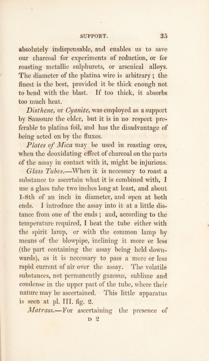 absolutely indispensable, and enables us to save our charcoal for experiments of reduction, or for roasting metallic sulphurets, or arsenical alloys. The diameter of the platina wire is arbitrary ; the finest is the best, provided it be thick enough not to bend with the blast. If too thick, it absorbs too much heat. Disthene, or Cyanite, was employed as a support by Saussure the elder, but it is in no respect pre- ferable to platina foil, and has the disadvantage of being acted on by the fluxes. Plates of Mica may be used in roasting ores, when the deoxidating effect of charcoal on the parts of the assay in contact with it, might be injurious. Glass Tubes.—When it is necessary to roast a substance to ascertain what it is combined with, I use a glass tube two inches long at least, and about I-8th of an inch in diameter, and open at both ends. I introduce the assay into it at a little dis- tance from one of the ends ; and, according to the temperature required, I heat the tube either with the spirit lamp, or with the common lamp by means of the blowpipe, inclining it more or less (the part containing the assay being held down- wards), as it is necessary to pass a more or less rapid current of air over the assay. The volatile substances, not permanently gazeous, sublime and condense in the upper part of the tube, where their nature may be ascertained. This little apparatus is seen at pi. III. fig. 2. Matrass.—-For ascertaining the presence of