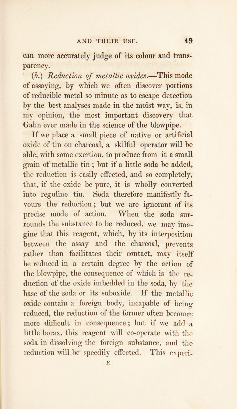 can more accurately judge of its colour and trans- parency. (b.) Reduction of metallic oxides.—This mode of assaying, by which we often discover portions of reducible metal so minute as to escape detection by the best analyses made in the moist way, is, in my opinion, the most important discovery that Gahn ever made in the science of the blowpipe. If we place a small piece of native or artificial oxide of tin on charcoal, a skilful operator will be able, with some exertion, to produce from it a small grain of metallic tin ; but if a little soda be added, the reduction is easily effected, and so completely, that, if the oxide be pure, it is wholly converted into reguline tin. Soda therefore manifestly fa- vours the reduction ; but we are ignorant of its precise mode of action. When the soda sur- rounds the substance to be reduced, we may ima- gine that this reagent, which, by its interposition between the assay and the charcoal, prevents rather than facilitates their contact, may itself be reduced in a certain degree by the action of the blowpipe, the consequence of which is the re- duction of the oxide imbedded in the soda, by the base of the soda or its suboxide. If the metallic oxide contain a foreign body, incapable of being reduced, the reduction of the former often becomes more difficult in consequence ; but if we add a little borax, this reagent will co-operate with the soda in dissolving the foreign substance, and the reduction will be speedily effected. This ex peri - E