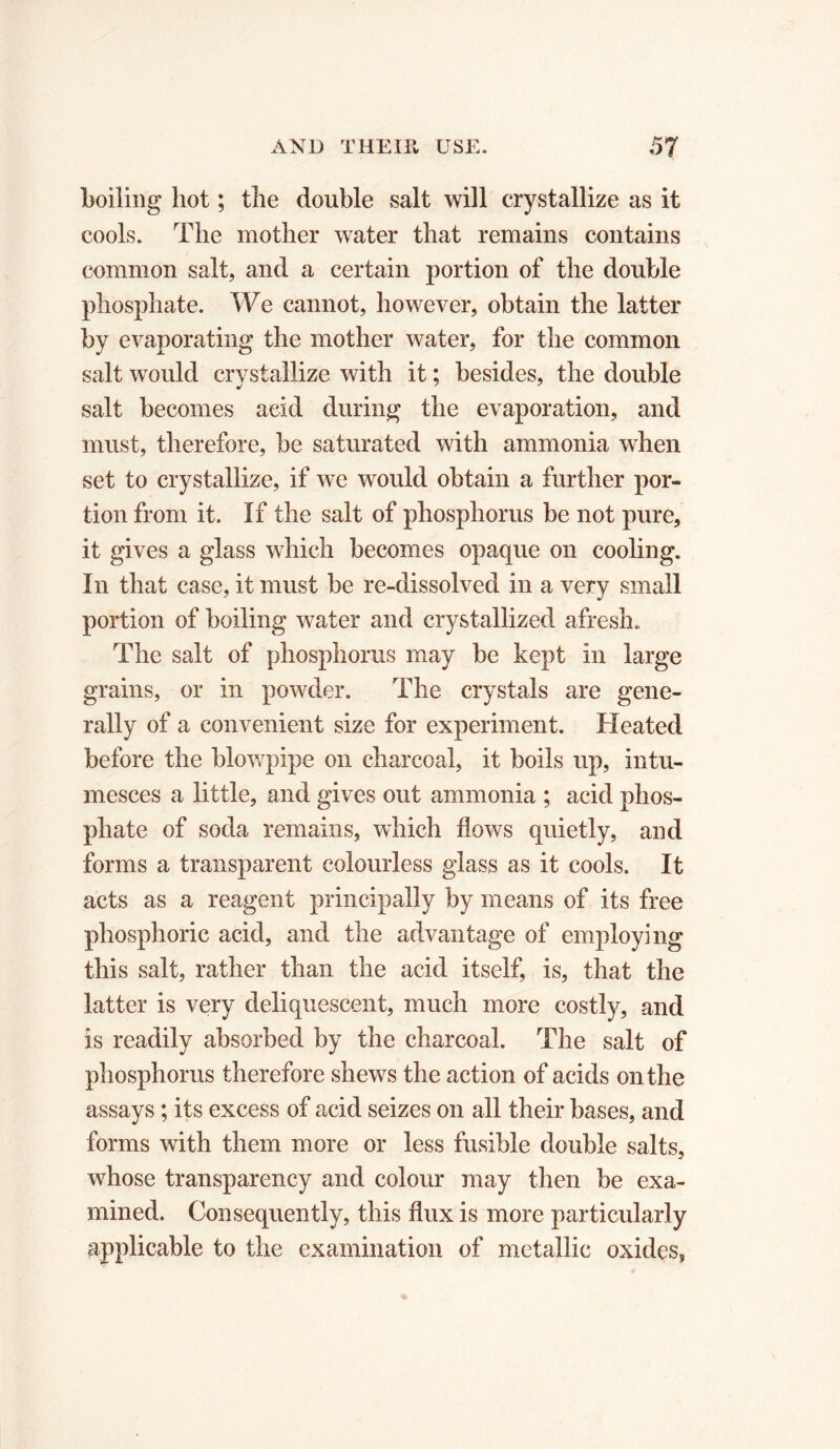 boiling hot ; the double salt will crystallize as it cools. The mother water that remains contains common salt, and a certain portion of the double phosphate. We cannot, however, obtain the latter by evaporating the mother water, for the common salt would crystallize with it ; besides, the double salt becomes acid during the evaporation, and must, therefore, be saturated with ammonia when set to crystallize, if we would obtain a further por- tion from it. If the salt of phosphorus be not pure, it gives a glass which becomes opaque on cooling. In that case, it must be re-dissolved in a very small portion of boiling water and crystallized afresh. The salt of phosphorus may be kept in large grains, or in powder. The crystals are gene- rally of a convenient size for experiment. Heated before the blowpipe on charcoal, it boils up, intu- mesces a little, and gives out ammonia ; acid phos- phate of soda remains, which flows quietly, and forms a transparent colourless glass as it cools. It acts as a reagent principally by means of its free phosphoric acid, and the advantage of employing this salt, rather than the acid itself, is, that the latter is very deliquescent, much more costly, and is readily absorbed by the charcoal. The salt of phosphorus therefore shews the action of acids on the assays ; its excess of acid seizes on all their bases, and forms with them more or less fusible double salts, whose transparency and colour may then be exa- mined. Consequently, this flux is more particularly applicable to the examination of metallic oxides,