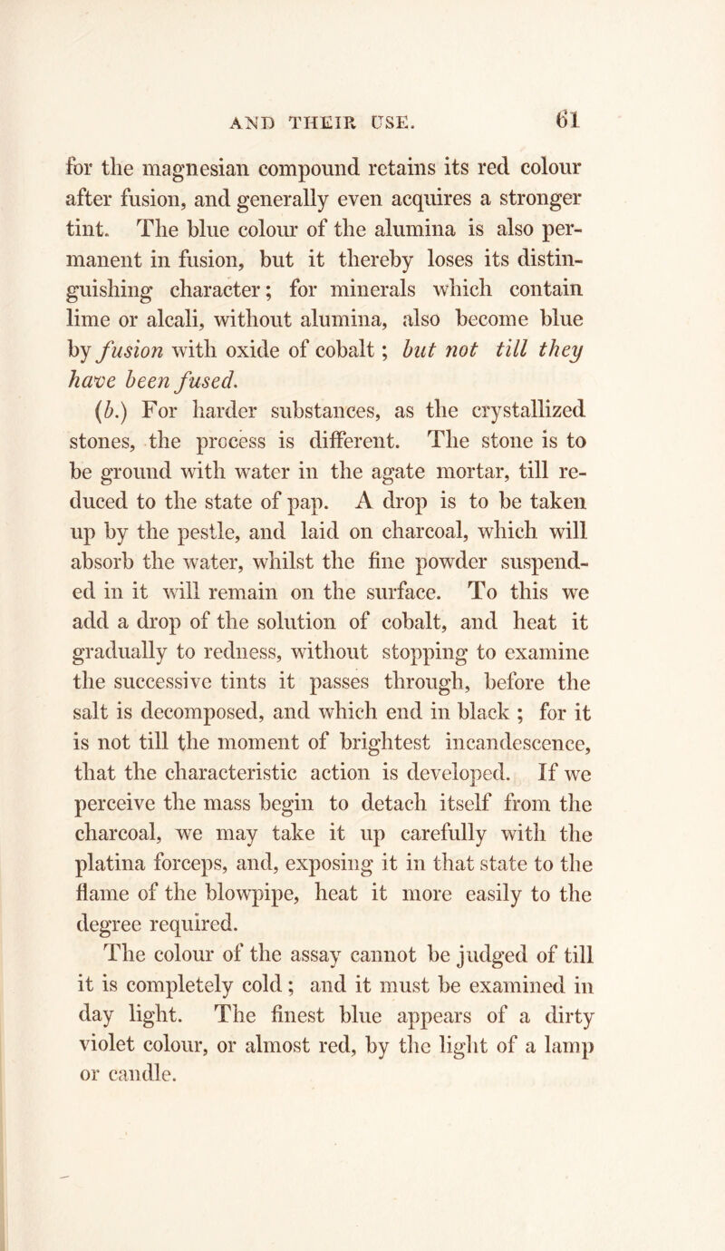for the magnesian compound retains its red colour after fusion, and generally even acquires a stronger tint. The blue colour of the alumina is also per- manent in fusion, but it thereby loses its distin- guishing character; for minerals which contain lime or alcali, without alumina, also become blue by fusion with oxide of cobalt ; but not till they have been fused. (b.) For harder substances, as the crystallized stones, the process is different. The stone is to be ground with water in the agate mortar, till re- duced to the state of pap. A drop is to be taken up by the pestle, and laid on charcoal, which will absorb the water, whilst the fine powder suspend- ed in it will remain on the surface. To this we add a drop of the solution of cobalt, and heat it gradually to redness, without stopping to examine the successive tints it passes through, before the salt is decomposed, and which end in black ; for it is not till the moment of brightest incandescence, that the characteristic action is developed. If we perceive the mass begin to detach itself from the charcoal, we may take it up carefully with the platina forceps, and, exposing it in that state to the flame of the blowpipe, heat it more easily to the degree required. The colour of the assay cannot be judged of till it is completely cold ; and it must be examined in day light. The finest blue appears of a dirty violet colour, or almost red, by the light of a lamp or candle.