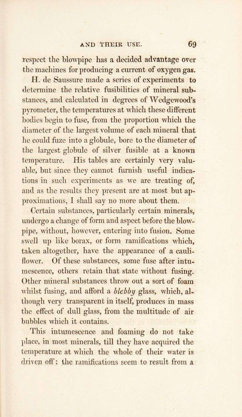 respect the blowpipe has a decided advantage over the machines for producing a current of oxygen gas. H. de Saussure made a series of experiments to determine the relative fusibilities of mineral sub- stances, and calculated in degrees of Wedgewood’s pyrometer, the temperatures at which these different bodies begin to fuse, from the proportion which the diameter of the largest volume of each mineral that he could fuze into a globule, bore to the diameter of the largest globule of silver fusible at a known temperature. His tables are certainly very valu- able, but since they cannot furnish useful indica- tions in such experiments as we are treating of, and as the results they present are at most but ap- proximations, I shall say no more about them. Certain substances, particularly certain minerals, undergo a change of form and aspect before the blow- pipe, without, however, entering into fusion. Some swell up like borax, or form ramifications which, taken altogether, have the appearance of a cauli- flower. Of these substances, some fuse after intu- mescence, others retain that state without fusing. Other mineral substances throw out a sort of foam whilst fusing, and afford a blebby glass, which, al- though very transparent in itself, produces in mass the effect of dull glass, from the multitude of air bubbles which it contains. This intumescence and foaming do not take place, in most minerals, till they have acquired the temperature at which the whole of their water is driven off : the ramifications seem to result from a