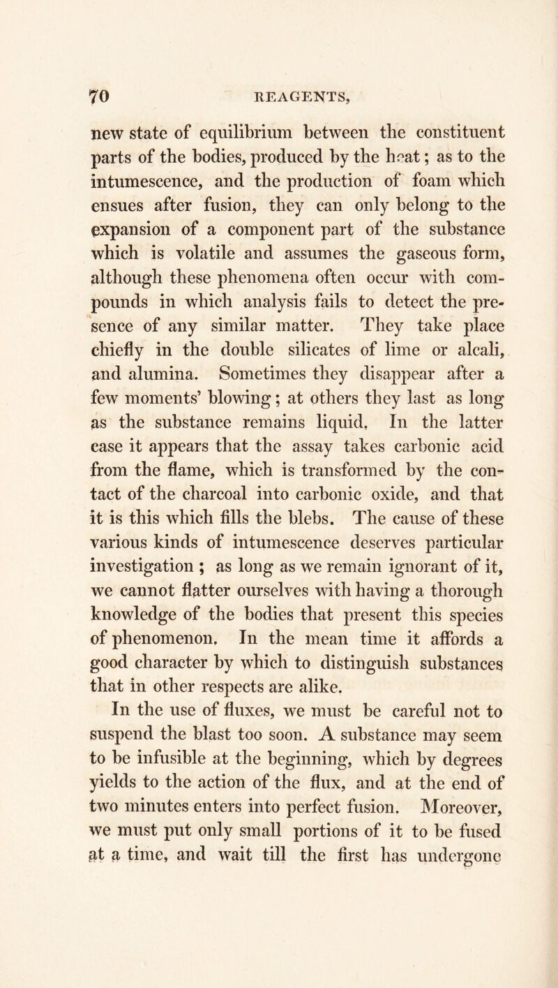 new state of equilibrium between the constituent parts of the bodies, produced by the heat ; as to the intumescence, and the production of foam which ensues after fusion, they can only belong to the expansion of a component part of the substance which is volatile and assumes the gaseous form, although these phenomena often occur with com- pounds in which analysis fails to detect the pre- sence of any similar matter. They take place chiefly in the double silicates of lime or alcali, and alumina. Sometimes they disappear after a few moments’ blowing ; at others they last as long as the substance remains liquid, In the latter case it appears that the assay takes carbonic acid from the flame, which is transformed by the con- tact of the charcoal into carbonic oxide, and that it is this which fills the blebs. The cause of these various kinds of intumescence deserves particular investigation ; as long as we remain ignorant of it, we cannot flatter ourselves with having a thorough knowledge of the bodies that present this species of phenomenon. In the mean time it affords a good character by which to distinguish substances that in other respects are alike. In the use of fluxes, we must be careful not to suspend the blast too soon. A substance may seem to be infusible at the beginning, which by degrees yields to the action of the flux, and at the end of two minutes enters into perfect fusion. Moreover, we must put only small portions of it to be fused at a time, and wait till the first has undergone