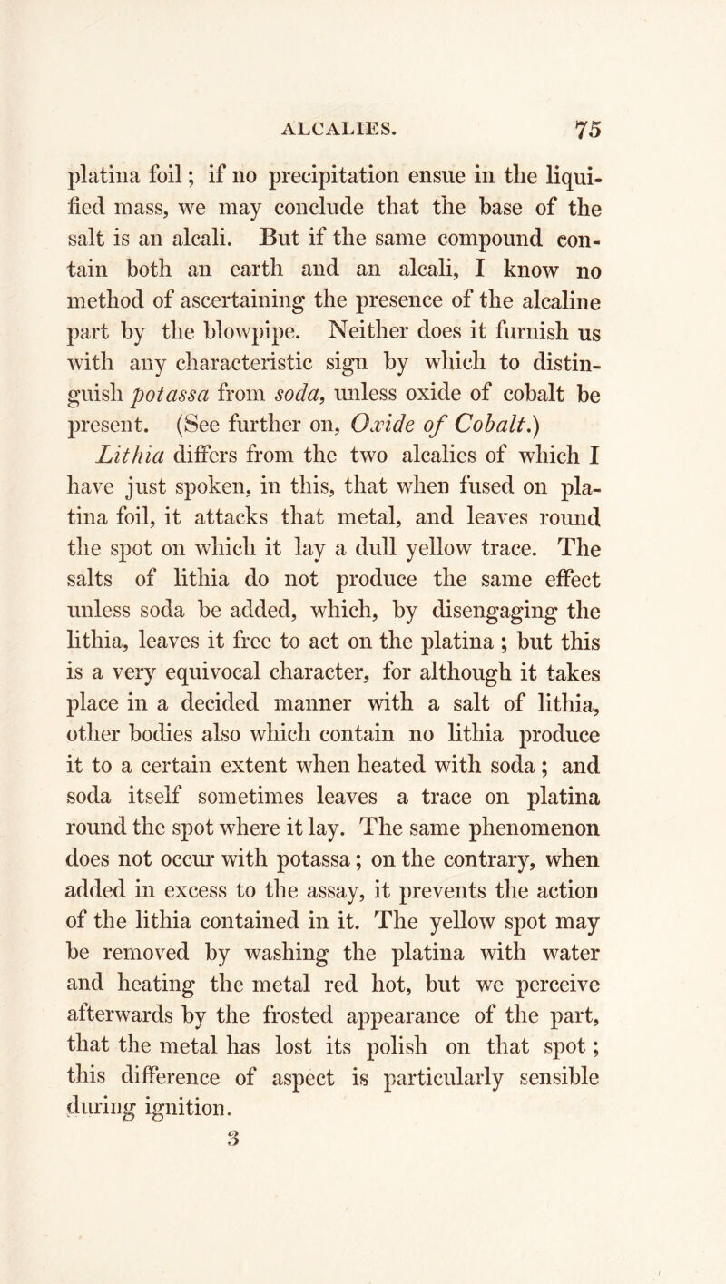 platina foil ; if no precipitation ensue in the liqui- fied mass, we may conclude that the base of the salt is an alcali. But if the same compound con- tain both an earth and an alcali, I know no method of ascertaining the presence of the alcaline part by the blowpipe. Neither does it furnish us with any characteristic sign by which to distin- guish potassa from soda, unless oxide of cobalt be present. (See further on, Oæide of Cobalt.) Lithia differs from the two alcalies of which I have just spoken, in this, that when fused on pla- tina foil, it attacks that metal, and leaves round the spot on which it lay a dull yellow trace. The salts of lithia do not produce the same effect unless soda be added, which, by disengaging the lithia, leaves it free to act on the platina ; but this is a very equivocal character, for although it takes place in a decided manner with a salt of lithia, other bodies also which contain no lithia produce it to a certain extent when heated with soda ; and soda itself sometimes leaves a trace on platina round the spot where it lay. The same phenomenon does not occur with potassa ; on the contrary, when added in excess to the assay, it prevents the action of the lithia contained in it. The yellow spot may be removed by washing the platina with water and heating the metal red hot, but we perceive afterwards by the frosted appearance of the part, that the metal has lost its polish on that spot ; this difference of aspect is particularly sensible during ignition. 3