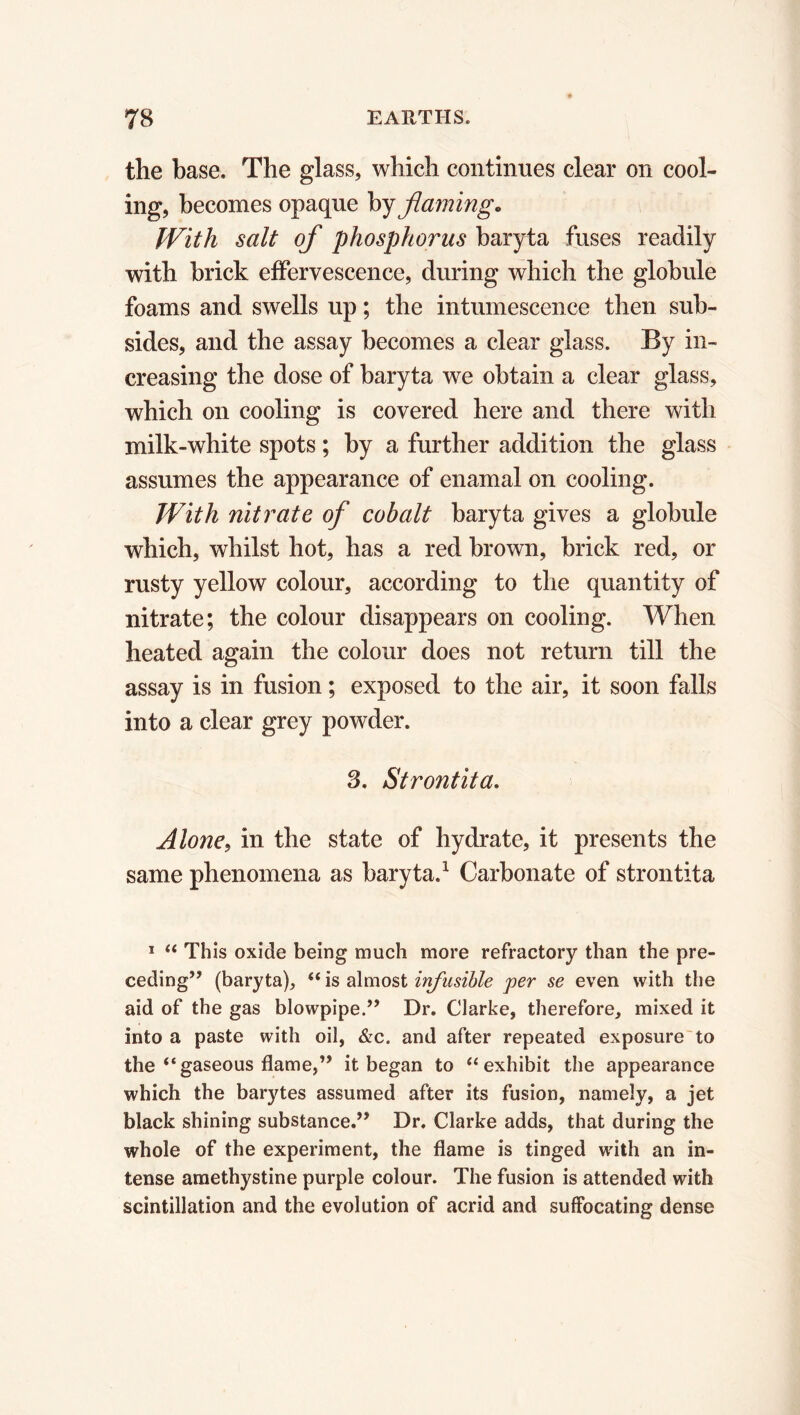 the base. The glass, which continues clear on cool- ing, becomes opaque by flaming* With salt of phosphorus baryta fuses readily with brick effervescence, during which the globule foams and swells up ; the intumescence then sub- sides, and the assay becomes a clear glass. By in- creasing the dose of baryta we obtain a clear glass, which on cooling is covered here and there with milk-white spots ; by a further addition the glass assumes the appearance of enamal on cooling. With nitrate of cobalt baryta gives a globule which, whilst hot, has a red brown, brick red, or rusty yellow colour, according to the quantity of nitrate; the colour disappears on cooling. When heated again the colour does not return till the assay is in fusion ; exposed to the air, it soon falls into a clear grey powder. 3. Strontita. Alone, in the state of hydrate, it presents the same phenomena as baryta.1 Carbonate of strontita 1 “ This oxide being much more refractory than the pre- ceding” (baryta), “ is almost infusible per se even with the aid of the gas blowpipe.” Dr. Clarke, therefore, mixed it into a paste with oil, &c. and after repeated exposure to the “gaseous flame,” it began to “exhibit the appearance which the barytes assumed after its fusion, namely, a jet black shining substance.” Dr. Clarke adds, that during the whole of the experiment, the flame is tinged with an in- tense amethystine purple colour. The fusion is attended with scintillation and the evolution of acrid and suffocating dense