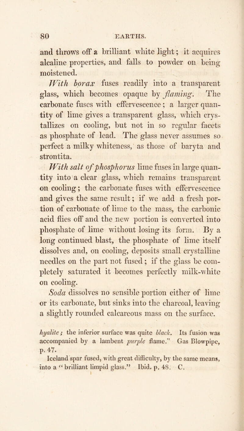 and throws off a brilliant white light ; it acquires alcaline properties, and falls to powder on being moistened. With borax fuses readily into a transparent glass, which becomes opaque by flaming. The carbonate fuses with effervescence ; a larger quan- tity of lime gives a transparent glass, which crys- tallizes on cooling, but not in so regular facets as phosphate of lead. The glass never assumes so perfect a milky whiteness, as those of baryta and strontita. With salt of phosphorus lime fuses in large quan- tity into a clear glass, which remains transparent on cooling ; the carbonate fuses with effervescence and gives the same result ; if we add a fresh por- tion of carbonate of lime to the mass, the carbonic acid flies off and the new portion is converted into phosphate of lime without losing its form. By a long continued blast, the phosphate of lime itself dissolves and, on cooling, deposits small crystalline needles on the part not fused ; if the glass be com- pletely saturated it becomes perfectly milk-white on cooling. Soda dissolves no sensible portion either of lime or its carbonate, but sinks into the charcoal, leaving a slightly rounded calcareous mass on the surface. hyalite ; the inferior surface was quite black. Its fusion was accompanied by a lambent purple flame.” Gas Blowpipe, p. 47. Iceland spar fused, with great difficulty, by the same means, into a “ brilliant limpid glass.” Ibid. p. 48. C.