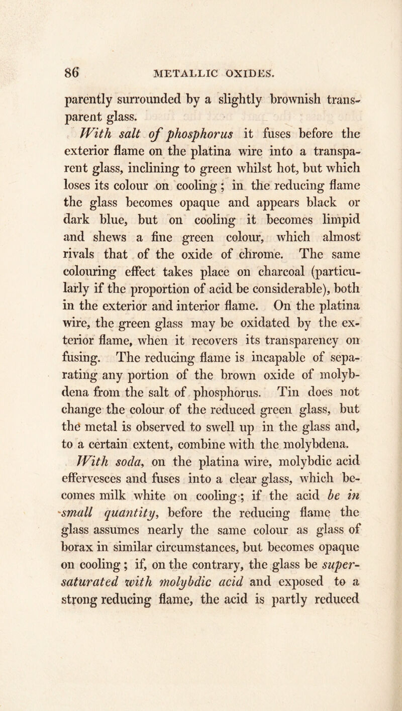 parently surrounded by a slightly brownish trans- parent glass. With salt of phosphorus it fuses before the exterior flame on the platina wire into a transpa- rent glass, inclining to green whilst hot, but which loses its colour on cooling ; in the reducing flame the glass becomes opaque and appears black or dark blue, but on cooling it becomes limpid and shews a fine green colour, which almost rivals that of the oxide of chrome. The same colouring effect takes place on charcoal (particu- larly if the proportion of acid be considerable), both in the exterior and interior flame. On the platina wire, the green glass may be oxidated by the ex- terior flame, when it recovers its transparency on fusing. The reducing flame is incapable of sepa- rating any portion of the brown oxide of molyb- dena from the salt of phosphorus. Tin does not change the colour of the reduced green glass, but the metal is observed to swell up in the glass and, to a certain extent, combine with the molybdena. With soda, on the platina wire, molybdic acid effervesces and fuses into a clear glass, which be- comes milk white on cooling ; if the acid be in small quantity, before the reducing flame the glass assumes nearly the same colour as glass of borax in similar circumstances, but becomes opaque on cooling ; if, on the contrary, the glass be super- saturated with molybdic acid and exposed to a strong reducing flame, the acid is partly reduced