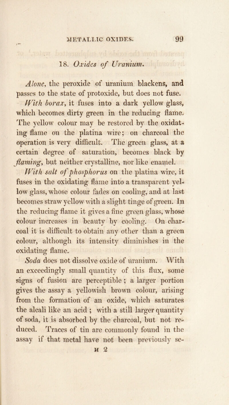 18. Oxides of Uranium. Alone, the peroxide of uranium blackens, and passes to the state of protoxide, but does not fuse. With borax, it fuses into a dark yellow glass, which becomes dirty green in the reducing flame. The yellow colour may be restored by the oxidat- ing flame on the platina wire; on charcoal the operation is very difficult. The green glass, at a certain degree of saturation, becomes black by flaming, but neither crystalline, nor like enamel. With salt of phosphorus on the platina wire, it fuses in the oxidating flame into a transparent yel- low glass, whose colour fades on cooling, and at last becomes straw yellow with a slight tinge of green. In the reducing flame it gives a fine green glass, whose colour increases in beauty by cooling. On char- coal it is difficult to obtain any other than a green colour, although its intensity diminishes in the oxidating flame. Soda does not dissolve oxide of uranium. With an exceedingly small quantity of this flux, some signs of fusion are perceptible ; a larger portion gives the assay a yellowish brown colour, arising from the formation of an oxide, which saturates the alcali like an acid ; with a still larger quantity of soda, it is absorbed by the charcoal, but not re- duced. Traces of tin are commonly found in the assay if that metal have not been previously se- H 2