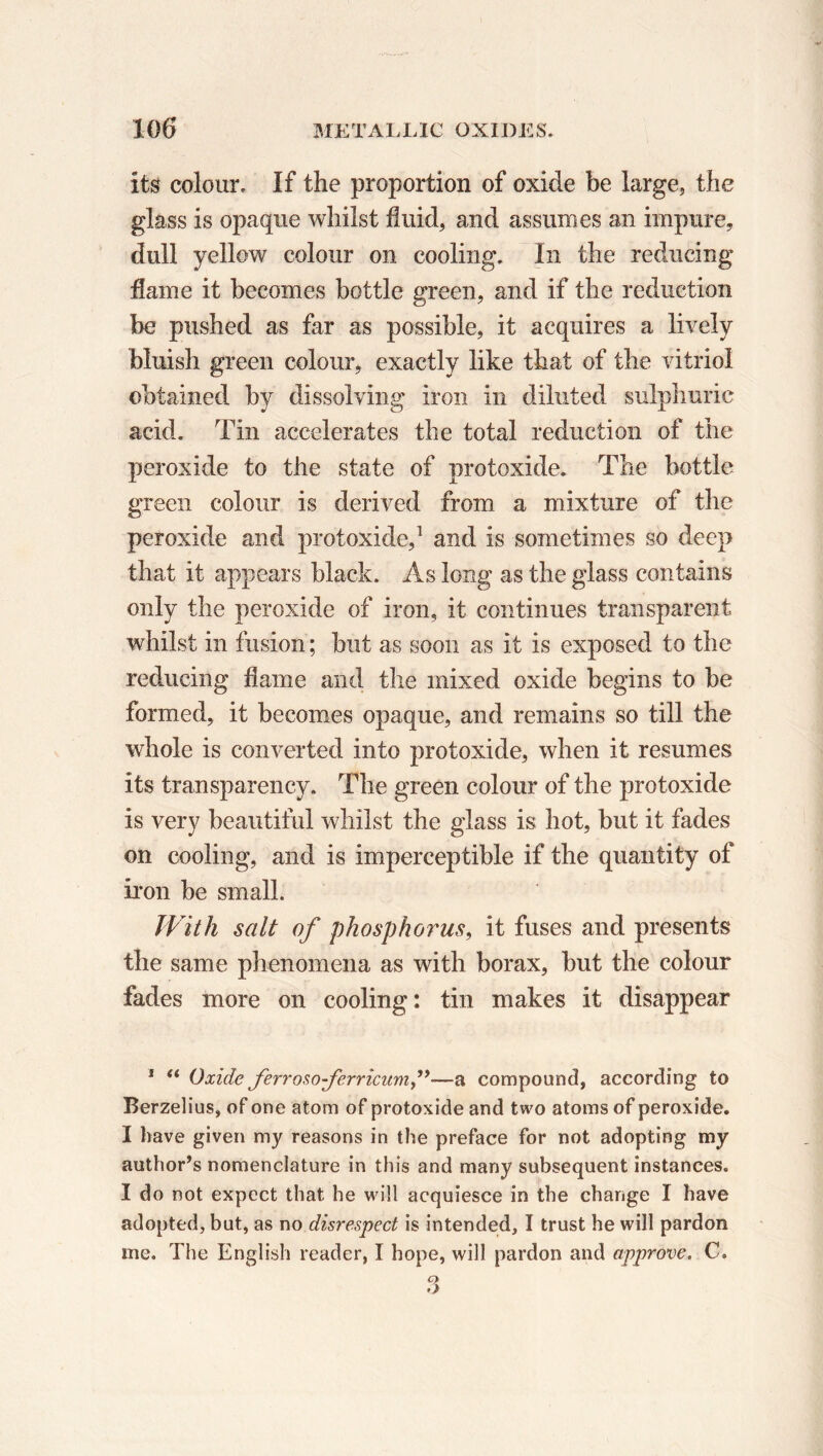its colour. If the proportion of oxide be large, the glass is opaque whilst fluid, and assumes an impure, dull yellow colour on cooling. In the reducing flame it becomes bottle green, and if the reduction be pushed as far as possible, it acquires a lively bluish green colour, exactly like that of the vitriol obtained by dissolving iron in diluted sulphuric acid. Tin accelerates the total reduction of the peroxide to the state of protoxide. The bottle green colour is derived from a mixture of the peroxide and protoxide,1 and is sometimes so deep that it appears black. As long as the glass contains only the peroxide of iron, it continues transparent whilst in fusion ; but as soon as it is exposed to the reducing flame and the mixed oxide begins to be formed, it becomes opaque, and remains so till the whole is converted into protoxide, when it resumes its transparency. The green colour of the protoxide is very beautiful whilst the glass is hot, but it fades on cooling, and is imperceptible if the quantity of iron be small. With salt of phosphorus, it fuses and presents the same phenomena as with borax, but the colour fades more on cooling: tin makes it disappear 1 (t Oxide ferrosoferricum,”—a compound, according to Berzelius, of one atom of protoxide and two atoms of peroxide. I have given my reasons in the preface for not adopting my author’s nomenclature in this and many subsequent instances. I do not expect that he will acquiesce in the change I have adopted, but, as no disrespect is intended, I trust he will pardon me. The English reader, 1 hope, will pardon and approve. C.