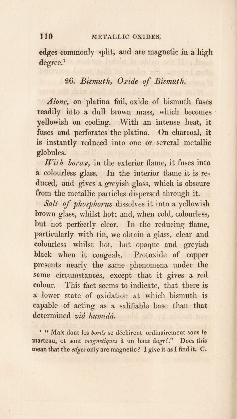 edges commonly split, and are magnetic in a high degree.1 26. Bismuth, Oxide of Bismuth. Alone, on platina foil, oxide of bismuth fuses readily into a dull brown mass, which becomes yellowish on cooling. With an intense heat, it fuses and perforates the platina. On charcoal, it is instantly reduced into one or several metallic globules. With borax, in the exterior flame, it fuses into a colourless glass. In the interior flame it is re- duced, and gives a greyish glass, which is obscure from the metallic particles dispersed through it. Salt of phosphorus dissolves it into a yellowish brown glass, whilst hot; and, when cold, colourless, but not perfectly clear. In the reducing flame, particularly with tin, we obtain a glass, clear and colourless whilst hot, but opaque and greyish black when it congeals. Protoxide of copper presents nearly the same phenomena under the same circumstances, except that it gives a red colour. This fact seems to indicate, that there is a lower state of oxidation at which bismuth is capable of acting as a salifiable base than that determined viå humidâ. 1 u Mais dont les bords se déchirent ordinairement sous le marteau, et sont magnétiques à un haut degré.’' Does this mean that the edges only are magnetic ? I give it as I find it. C.