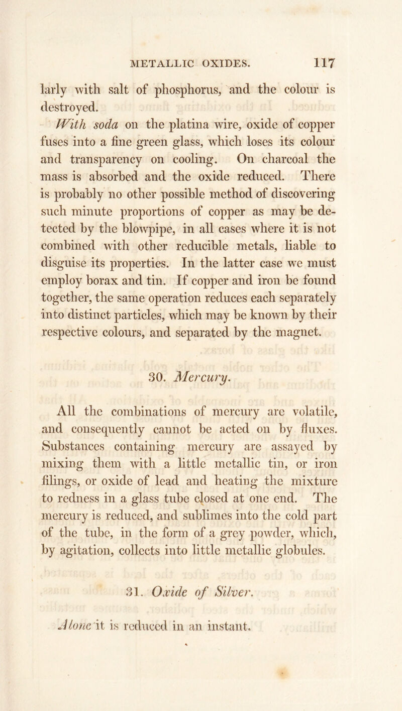 larly with salt of phosphorus, and the colour is destroyed. With soda on the platina wire, oxide of copper fuses into a fine green glass, which loses its colour and transparency on cooling. On charcoal the mass is absorbed and the oxide reduced. There is probably no other possible method of discovering such minute proportions of copper as may be de- tected by the blowpipe, in all cases where it is not combined with other reducible metals, liable to disguise its properties. In the latter case we must employ borax and tin. If copper and iron be found together, the same operation reduces each separately into distinct particles, which may be known by their respective colours, and separated by the magnet. 30. Mercury. All the combinations of mercury are volatile, and consequently cannot be acted on by fluxes. Substances containing mercury are assayed by mixing them with a little metallic tin, or iron filings, or oxide of lead and heating the mixture to redness in a glass tube closed at one end. The mercury is reduced, and sublimes into the cold part of the tube, in the form of a grey powder, which, by agitation, collects into little metallic globules. 31. Oxide of Silver. J lone it is reduced in an instant.