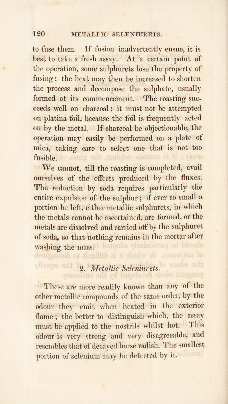 to fuse them. If fusion inadvertently ensue, it is best to take a fresh assay. At a certain point of the operation, some sulphurets lose the property of fusing ; the heat may then be increased to shorten the process and decompose the sulphate, usually formed at its commencement. The roasting suc- ceeds well on charcoal ; it must not be attempted on platina foil, because the foil is frequently acted on by the metal. If charcoal be objectionable, the operation may easily be performed on a plate of mica, taking care to select one that is not too fusible. We cannot, till the roasting is completed, avail ourselves of the effects produced by the fluxes. The reduction by soda requires particularly the entire expulsion of the sulphur ; if ever so small a portion be left, either metallic sulphurets, in which the metals cannot be ascertained, are formed, or the metals are dissolved and carried off by the sulphuret of soda* so that nothing remains in the mortar after washing the mass. B 2. Metallic Seleniurets. These are more readily known than any of the other metallic compounds of the same order, by the odour they emit when heated in the exterior flame ; the better to distinguish which, the assay must be applied to the nostrils whilst hot. This odour is very strong and. very disagreeable, and resembles that of decayed horse radish. The smallest portion of selenium may be detected by it.