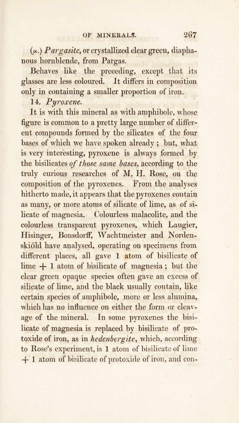 (p.) Pargasite, or crystallized clear green, diapha- nous hornblende, from Pargas. Behaves like the preceding, except that its glasses are less coloured. It differs in composition only in containing a smaller proportion of iron. 14. Pyroxene. It is with this mineral as with amphibole, whose figure is common to a pretty large number of differ- ent compounds formed by the silicates of the four bases of which we have spoken already ; but, what is very interesting, pyroxene is always formed by the bisilicates of those same bases, according to the truly curious researches of M. H. Rose, on the composition of the pyroxenes. From the analyses hitherto made, it appears that the pyroxenes contain as many, or more atoms of silicate of lime, as of si- licate of magnesia. Colourless malacolite, and the colourless transparent pyroxenes, which Laugier, Hisinger, Bonsdorff, Wachtmeister and Norden- skiöld have analysed, operating on specimens from different places, all gave 1 atom of bisilicate of lime + 1 atom of bisilicate of magnesia ; but the clear green opaque species often gave an excess of silicate of lime, and the black usually contain, like certain species of amphibole, more or less alumina, which has no influence on either the form or cleav- age of the mineral. In some pyroxenes the bisi- licate of magnesia is replaced by bisilicate of pro- toxide of iron, as in hedenbergitc, which, according to Rose’s experiment, is 1 atom of bisilicate of lime + 1 atom of bisilicate of protoxide of iron, and con-