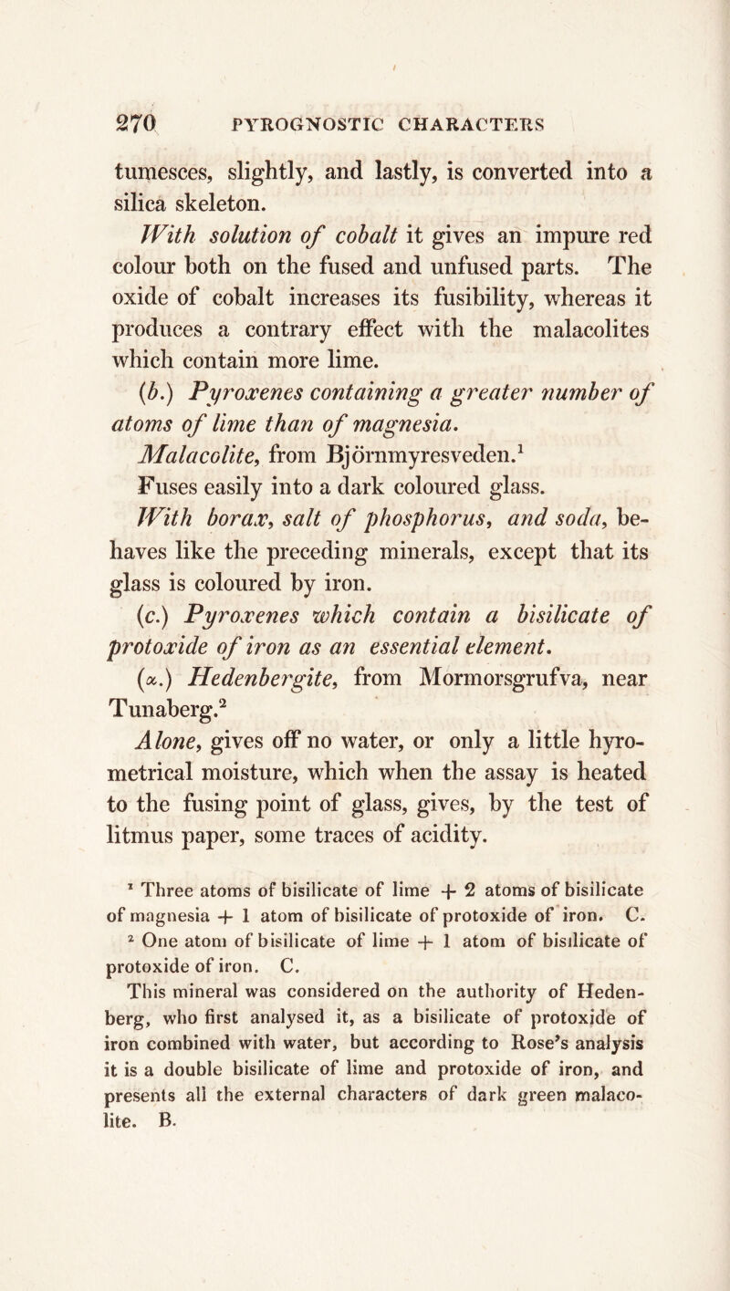 tumesces, slightly, and lastly, is converted into a silica skeleton. With solution of cobalt it gives an impure red colour both on the fused and unfused parts. The oxide of cobalt increases its fusibility, whereas it produces a contrary effect with the malacolites which contain more lime. (b.) Pyroxenes containing a greater number of atoms of lime than of magnesia. Malacolite, from Björnmyresveden.1 Fuses easily into a dark coloured glass. With borax, salt of phosphorus, and soda, be- haves like the preceding minerals, except that its glass is coloured by iron. (c.) Pyroxenes which contain a bisilicate of protoxide of iron as an essential dement. (a.) Hedenbergite, from Mormorsgrufva, near Tunaberg.2 Alone, gives off no water, or only a little hyro- metrical moisture, which when the assay is heated to the fusing point of glass, gives, by the test of litmus paper, some traces of acidity. 1 Three atoms of bisilicate of lime + 2 atoms of bisilicate of magnesia + 1 atom of bisilicate of protoxide of iron. C. 2 One atom of bisilicate of lime + 1 atom of bisilicate of protoxide of iron. C. This mineral was considered on the authority of Heden- berg, who first analysed it, as a bisilicate of protoxide of iron combined with water, but according to Rose’s analysis it is a double bisilicate of lime and protoxide of iron, and presents all the external characters of dark green malaco- lite. B.