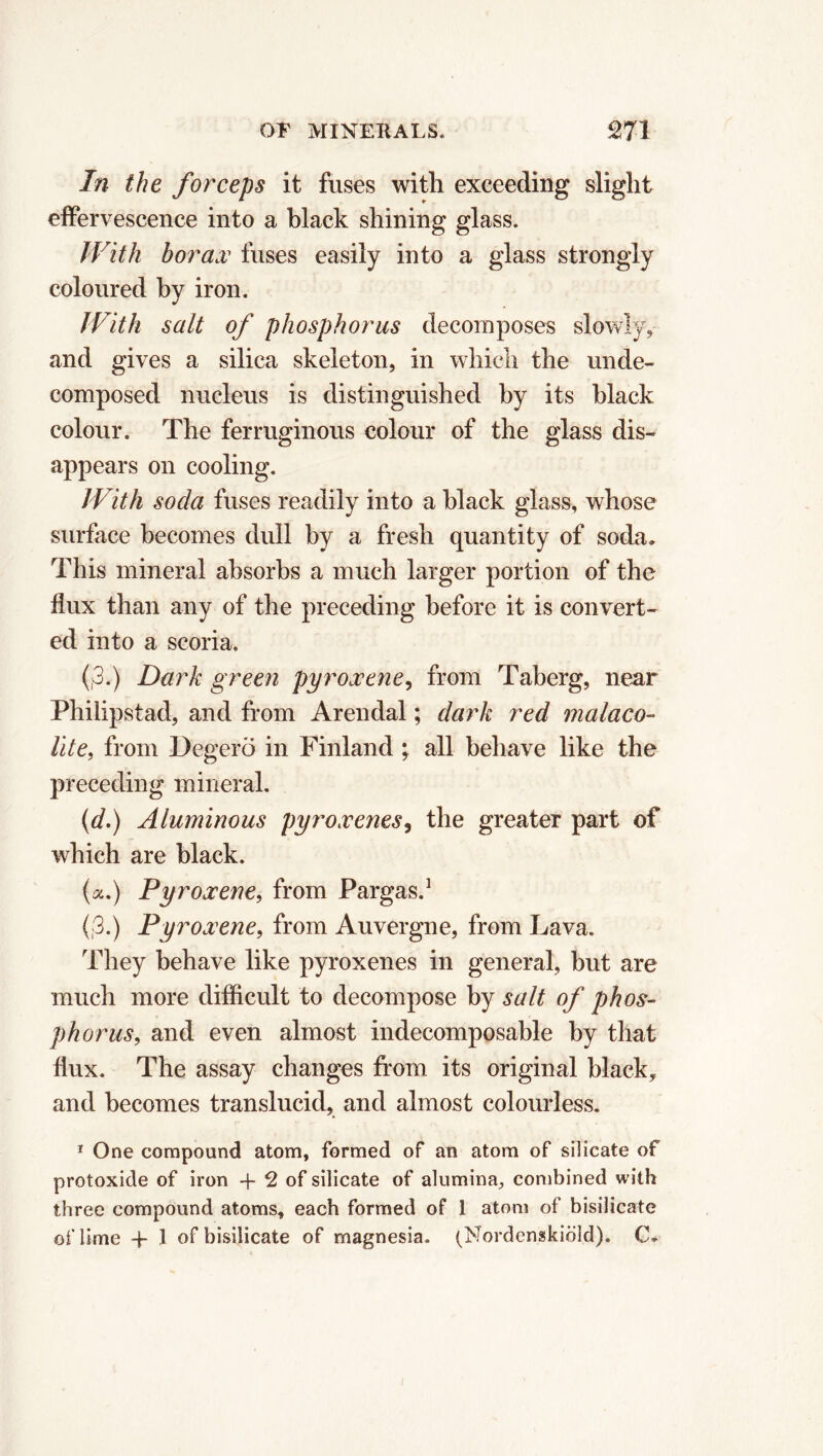 In the forceps it fuses with exceeding slight effervescence into a black shining glass. With borax fuses easily into a glass strongly coloured by iron. With salt of phosphorus decomposes slowly, and gives a silica skeleton, in which the unde- composed nucleus is distinguished by its black colour. The ferruginous colour of the glass dis- appears on cooling. With soda fuses readily into a black glass, whose surface becomes dull by a fresh quantity of soda* This mineral absorbs a much larger portion of the flux than any of the preceding before it is convert- ed into a scoria. (,3.) Dark green pyroxene, from Taberg, near Phiiipstad, and from Arendal ; dark red malaco- lite, from Degerö in Finland ; all behave like the preceding mineral. (d.) Aluminous pyroxenes, the greater part of which are black. (a.) Pyroxene, from Pargas.1 (,3.) Pyroxene, from Auvergne, from Lava. They behave like pyroxenes in general, but are much more difficult to decompose by salt of phos- phorus, and even almost indecomposable by that flux. The assay changes from its original black, and becomes translucid, and almost colourless. 1 One compound atom, formed of an atom of silicate of protoxide of iron -f 2 of silicate of alumina, combined with three compound atoms, each formed of 1 atom of bisilicate