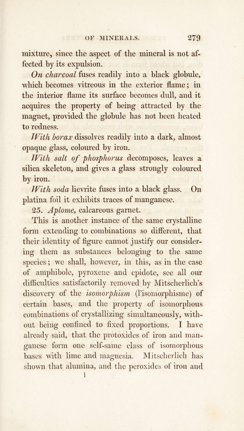 mixture, since the aspect of the mineral is not af- fected by its expulsion. On charcoal fuses readily into a black globule, which becomes vitreous in the exterior flame ; in the interior flame its surface becomes dull, and it acquires the property of being attracted by the magnet, provided the globule has not been heated to redness. With borax dissolves readily into a dark, almost opaque glass, coloured by iron. With salt of phospho?'us decomposes, leaves a silica skeleton, and gives a glass strongly coloured by iron. With soda lievrite fuses into a black glass. On platina foil it exhibits traces of manganese. 25. Aplonie, calcareous garnet. This is another instance of the same crystalline form extending to combinations so different, that their identity of figure cannot justify our consider- ing them as substances belonging to the same species ; we shall, however, in this, as in the case of amphibole, pyroxene and epidote, see all our difficulties satisfactorily removed by Mitscherlich’s discovery of the isomorphism (Pisomorphisme) of certain bases, and the property of isomorphous combinations of crystallizing simultaneously, with- out being confined to fixed proportions. I have already said, that the protoxides of iron and man- ganese form one self-same class of isomorphous bases with lime and magnesia. Mitscherlich has shown that alumina, and the peroxides of iron and 1