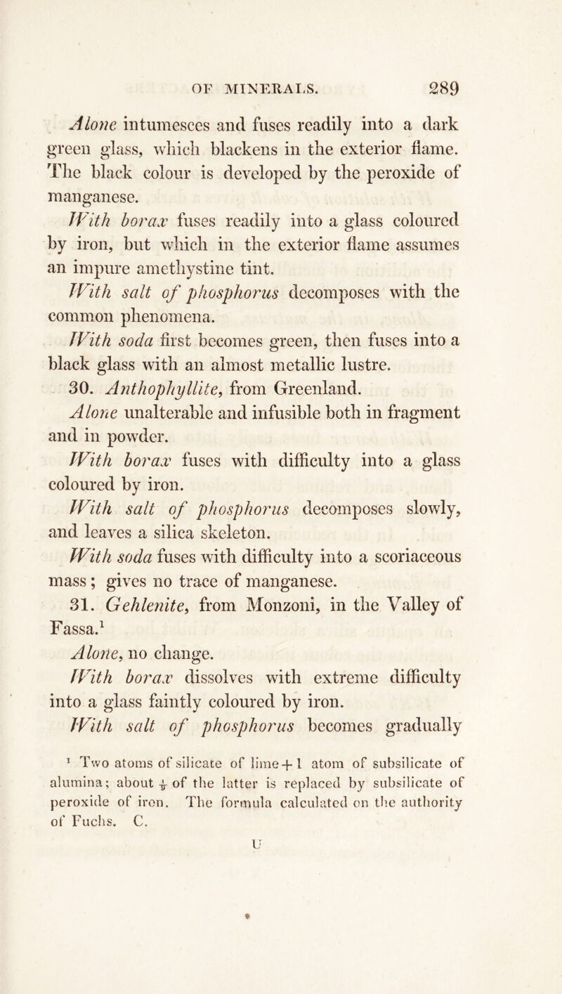 Alone intumesces and fuses readily into a dark green glass, which blackens in the exterior flame. The black colour is developed by the peroxide of manganese. With borax fuses readily into a glass coloured by iron, but which in the exterior flame assumes an impure amethystine tint. With salt of phosphorus decomposes with the common phenomena. With soda first becomes green, then fuses into a black glass with an almost metallic lustre. 30. Anthophyllite, from Greenland. Alone unalterable and infusible both in fragment and in powder. With borax fuses with difficulty into a glass coloured by iron. With salt of phosphorus decomposes slowly, and leaves a silica skeleton. With soda fuses with difficulty into a scoriaceous mass ; gives no trace of manganese. 31. Gehlenite, from Monzoni, in the Valley of Fassa.1 Alone, no change. With borax dissolves with extreme difficulty into a glass faintly coloured by iron. With salt of phosphorus becomes gradually 1 Two atoms of silicate of lime+1 atom of subsilicate of alumina; about -fr of the latter is replaced by subsilicate of peroxide of iron. The formula calculated on the authority of Fuchs. C. U *