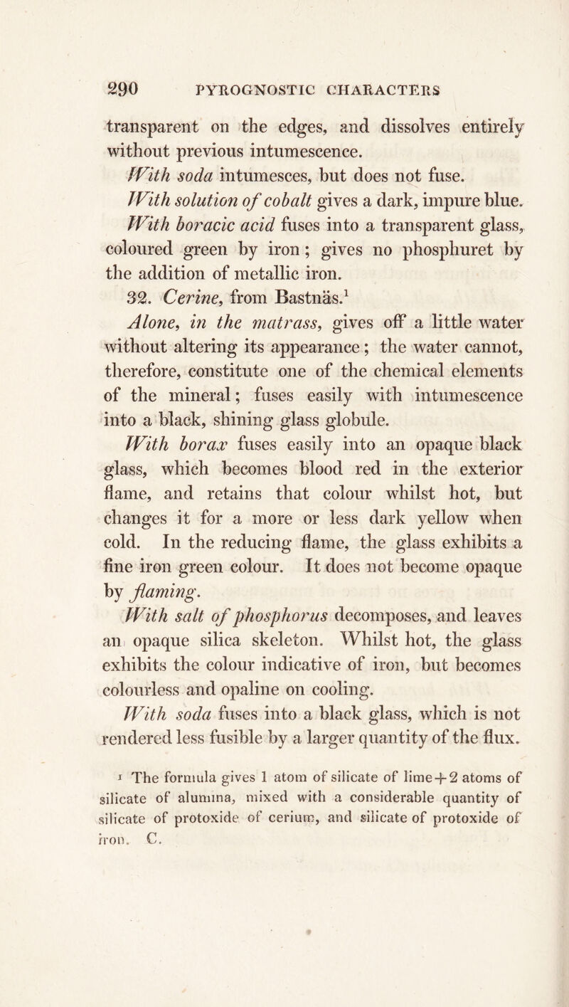 transparent on the edges, and dissolves entirely without previous intumescence. With soda intumesces, but does not fuse. With solution of cobalt gives a dark, impure blue. With boracic acid fuses into a transparent glass, coloured green by iron ; gives no phosphuret by the addition of metallic iron. 32. Cerine, from Bastnäs.1 Alone, in the matrass, gives off a little water without altering its appearance ; the water cannot, therefore, constitute one of the chemical elements of the mineral ; fuses easily with intumescence into a black, shining glass globule. With borax fuses easily into an opaque black glass, which becomes blood red in the exterior flame, and retains that colour whilst hot, but changes it for a more or less dark yellow when cold. In the reducing flame, the glass exhibits a fine iron green colour. It does not become opaque by flaming. With salt of phosphor us decomposes, and leaves an opaque silica skeleton. Whilst hot, the glass exhibits the colour indicative of iron, but becomes colourless and opaline on cooling. With soda fuses into a black glass, which is not rendered less fusible by a larger quantity of the flux. 1 The formula gives 1 atom of silicate of lime -f 2 atoms of silicate of alumina, mixed with a considerable quantity of silicate of protoxide of cerium, and silicate of protoxide of iron. C.