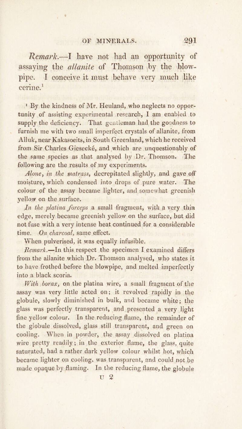 Remark.—I have not had an opportunity of assaying the allanite of Thomson by the blow- pipe. I conceive it must behave very much like cerine.1 1 By the kindness of Mr. Heuland, who neglects no oppor- tunity of assisting experimental research, I am enabled to supply the deficiency. That gentleman had the goodness to furnish me with two small imperfect crystals of allanite, from Alluk, near Kakasoeits, in South Greenland, which he received from Sir Charles Giesecké, and which are unquestionably of the same species as that analysed by Dr. Thomson. The following are the results of my experiments. Alone, in the matrass, decrepitated slightly, and gave off moisture, which condensed into drops of pure water. The colour of the assay became lighter, and somewhat greenish yellow on the surface. In the platina forceps a small fragment, with a very thin edge, merely became greenish yellow on the surface, but did not fuse with a very intense heat continued for a considerable time. On charcoal, same effect. When pulverised, it was equally infusible. Remark.—In this respect the specimen I examined differs from the allanite which Dr. Thomson analysed, who states it to have frothed before the blowpipe, and melted imperfectly into a black scoria. With borax, on the platina wire, a small fragment of the assay was very little acted on; it revolved rapidly in the globule, slowly diminished in bulk, and became white; the glass was perfectly transparent, and presented a very light fine yellow colour. In the reducing flame, the remainder of the globule dissolved, glass still transparent, and green on cooling. When in powder, the assay dissolved on platina wire pretty readily ; in the exterior flame, the glass, quite saturated, had a rather dark yellow colour whilst hot, which became lighter on cooling, was transparent, and could not be made opaque by flaming. In the reducing flame, the globule IT 2