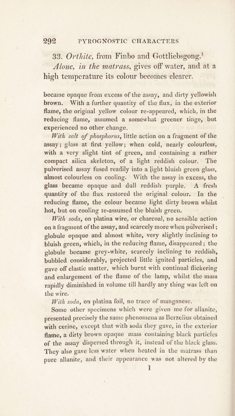 33. Orthite, from Finbo and Gottliebsgong.1 Alone, the matrass, gives off water, and at a high temperature its colour becomes clearer. became opaque from excess of the assay, and dirty yellowish brown. With a further quantity of the flux, in the exterior flame, the original yellow colour re-appeared, which, in the reducing dame, assumed a somewhat greener tinge, but experienced no other change. With salt of phosphorus, little action on a fragment of the assay; glass at first yellow; when cold, nearly colourless, with a very slight tint of green, and containing a rather compact silica skeleton, of a light reddish colour. The pulverised assay fused readily into a light bluish green glass, almost colourless on cooling. With the assay in excess, the glass became opaque and dull reddish purple. A fresh quantity of the flux restored the original colour. In the reducing flame, the colour became light dirty brown whilst hot, but on cooling ie-assumed the bluish green. With soda, on platina wire, or charcoal, no sensible action on a fragment of the assay, and scarcely more when pulverised ; globule opaque and almost white, very slightly inclining to bluish green, which, in the reducing flame, disappeared ; the globule became grey-white, scarcely inclining to reddish, bubbled considerably, projected little ignited particles, and gave off elastic matter, which burnt with continual flickering and enlargement of the flame of the lamp, whilst the mass rapidly diminished in volume till hardly any thing was left on the wire. With soda, on platina foil, no trace of manganese. Some other specimens which were given me for allanite, presented precisely the same phenomena as Berzelius obtained with cerine, except that with soda they gave, in the exterior flame, a dirty brown opaque mass containing black particles of the assay dispersed through it, instead of the black glass. They also gave less water when heated in the matrass than pure allanite, and their appearance was not altered by the 1