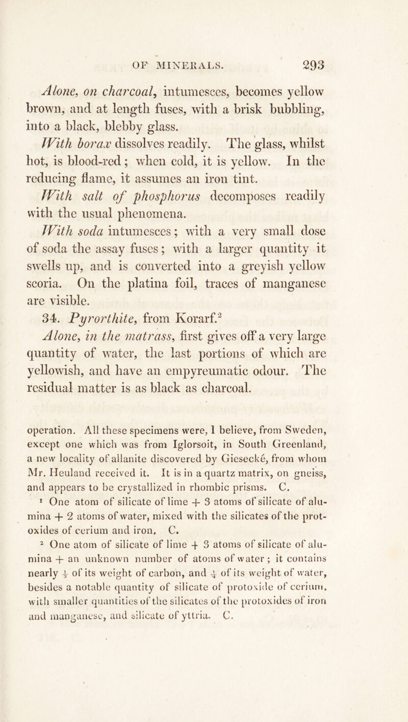 Alone, on charcoal, intumesces, becomes yellow brown, and at length fuses, with a brisk bubbling, into a black, blebby glass. IVith borax dissolves readily. The glass, whilst hot, is blood-red ; when cold, it is yellow. In the reducing dame, it assumes an iron tint. With salt of phosphorus decomposes readily with the usual phenomena. JVith soda intumesces ; with a very small dose of soda the assay fuses ; with a larger quantity it swells up, and is converted into a greyish yellow scoria. On the platina foil, traces of manganese are visible. 34. Pyrorthite, from Korarf.2 Alone, in the matrass, first gives off a very large quantity of water, the last portions of which are yellowish, and have an empyreumatic odour. The residual matter is as black as charcoal. operation. All these specimens were, 1 believe, from Sweden, except one which was from Iglorsoit, in South Greenland, a new locality of allanite discovered by Giesecké, from whom Mr. Heuland received it. It is in a quartz matrix, on gneiss, and appears to be crystallized in rhombic prisms. C. 1 One atom of silicate of lime -f- 3 atoms of silicate of alu- mina -f- 2 atoms of water, mixed with the silicates of the prot- oxides of cerium and iron. C. 2 One atom of silicate of lime -f 3 atoms of silicate of alu- mina -j- an unknown number of atoms of water ; it contains nearly -y of its weight of carbon, and -y of its w'eight of water, besides a notable quantity of silicate of protoxide of cerium, with smaller quantities of the silicates of the protoxides of iron and manganese, and silicate of yttria. C.