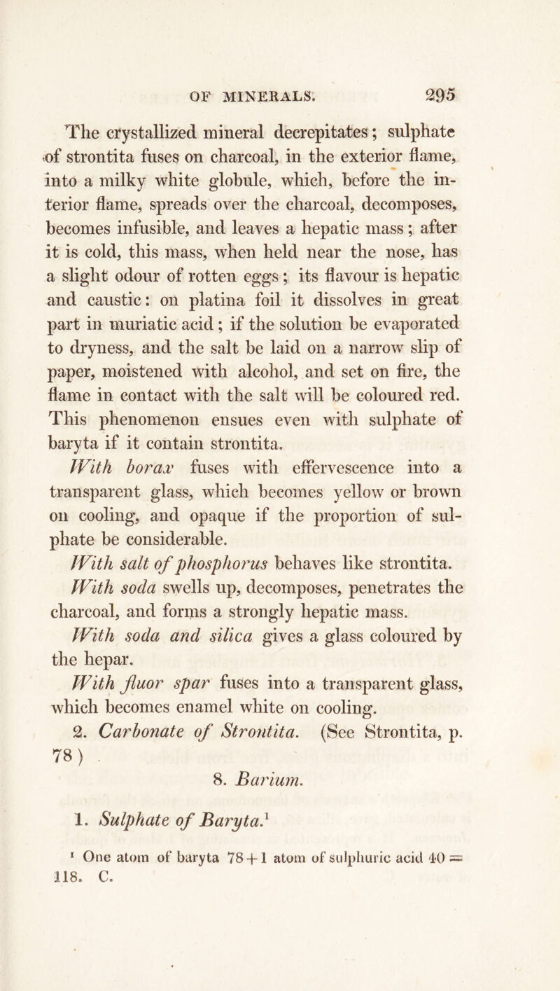 The crystallized mineral decrepitates ; sulphate of strontita fuses on charcoal, in the exterior flame, into a milky white globule, which, before the in- terior flame, spreads over the charcoal, decomposes, becomes infusible, and leaves a hepatic mass ; after it is cold, this mass, when held near the nose, has a slight odour of rotten eggs ; its flavour is hepatic and caustic : on platina foil it dissolves in great part in muriatic acid ; if the solution be evaporated to dryness, and the salt be laid on a narrow slip of paper, moistened with alcohol, and set on fire, the flame in contact with the salt will be coloured red. This phenomenon ensues even with sulphate of baryta if it contain strontita. With borax fuses with effervescence into a transparent glass, which becomes yellow or brown on cooling, and opaque if the proportion of sul- phate be considerable. With salt of phosphorus behaves like strontita. With soda swells up, decomposes, penetrates the charcoal, and forms a strongly hepatic mass. With soda and silica gives a glass coloured by the hepar. With fluor spar fuses into a transparent glass, which becomes enamel white on cooling. 2. Carbonate of Strontita. (See Strontita, p. 78) . 8. Barium. 1. Sulphate of Baryta.1 1 One atom of baryta 78+1 atom of sulphuric acid 40 = 118. C.