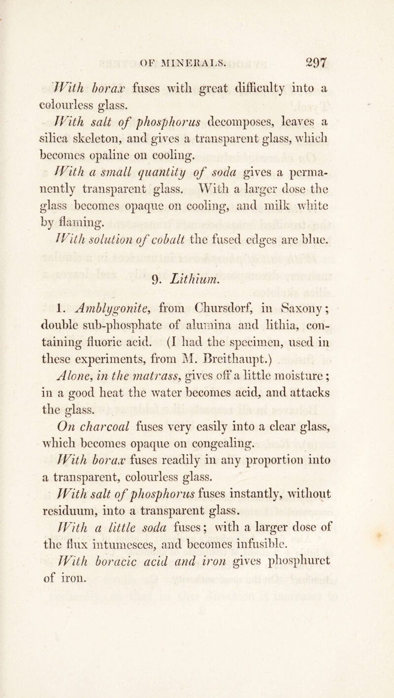 JVith borax fuses with great difficulty into a colourless glass. JVith salt of phosphorus decomposes, leaves a silica skeleton, and gives a transparent glass, which becomes opaline on cooling. JVith a small quantity of soda gives a perma- nently transparent glass. With a larger dose the glass becomes opaque on cooling, and milk white by flaming. JVith solution of cobalt the fused edges are blue. 9. Lithium. 1. Amblygonite, from Chursdorf, in Saxony; double sub-phosphate of alumina and lithia, con- taining fluoric acid. (I had the specimen, used in these experiments, from M. Breithaupt.) Alone, in the matrass, gives off a little moisture ; in a good heat the water becomes acid, and attacks the glass. On charcoal fuses very easily into a clear glass, which becomes opaque on congealing. JVith borax fuses readily in any proportion into a transparent, colourless glass. JVith salt of phosphorus fuses instantly, without residuum, into a transparent glass. JVith a little soda fuses ; with a larger dose of the flux intumcsces, and becomes infusible. JVith boracic acid and iron gives phosphuret of iron.