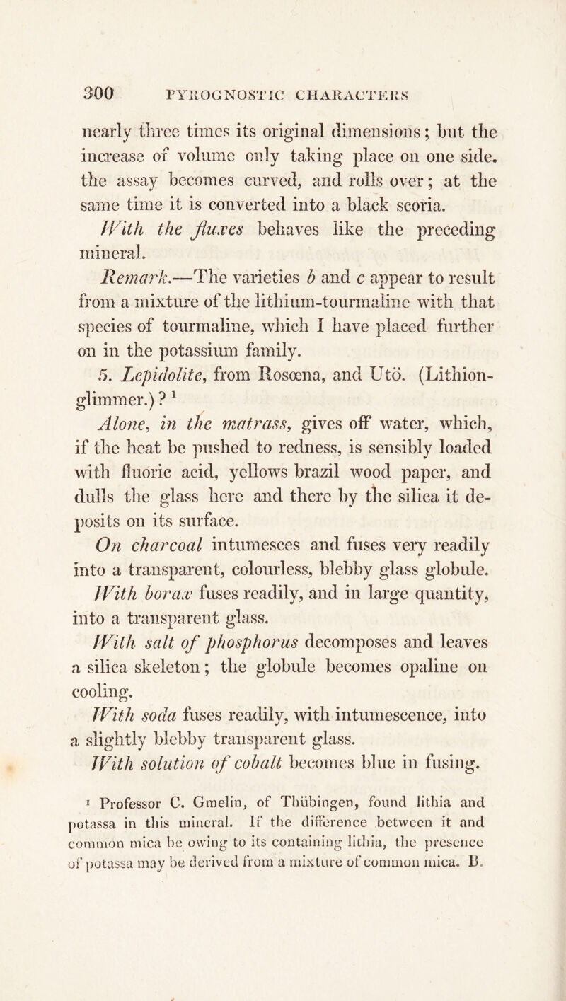 nearly tliree times its original dimensions ; but the increase of volume only taking place on one side, the assay becomes curved, and rolls over ; at the same time it is converted into a black scoria. With the fluxes behaves like the preceding mineral. Remark.*—The varieties b and c appear to result from a mixture of the lithium-tourmaline with that species of tourmaline, which I have placed further on in the potassium family. 5. Lepidolite, from Rosœna, and Utö. (Lithion- glimmer.) ? 1 Alone, in the matrass, gives off water, which, if the heat be pushed to redness, is sensibly loaded with fluoric acid, yellows brazil wood paper, and dulls the glass here and there by the silica it de- posits on its surface. On charcoal intumesces and fuses very readily into a transparent, colourless, blebby glass globule. With borax fuses readily, and in large quantity, into a transparent glass. With salt of phosphorus decomposes and leaves a silica skeleton ; the globule becomes opaline on cooling. With soda fuses readily, with intumescence, into a slightly blebby transparent glass. With solution of cobalt becomes blue in fusing. 1 Professor C. Gmelin, of Thiibingen, found lithia and potassa in this mineral. If the difference between it and common mica be owing to its containing lithia, the presence of potassa may be derived from a mixture of common mica. IP