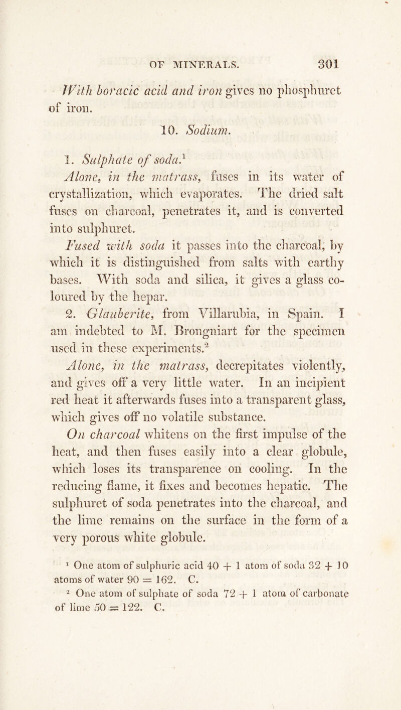 With boracic acid and iron gives no phosphuret of iron. 10. Sodium. 1. Sulphate of soda.1 Alone, in the matrass, fuses in its water of crystallization, which evaporates. The dried salt fuses on charcoal, penetrates it, and is converted into sulphur et. Fused with soda it passes into the charcoal, by which it is distinguished from salts with earthy bases. With soda and silica, it gives a glass co- loured by the hepar. 2. Glauberite, from Villarubia, in Spain. I am indebted to M. Brongniart for the specimen used in these experiments.2 Alone, in the matrass, decrepitates violently, and gives off a very little water. In an incipient red heat it afterwards fuses into a transparent glass, which gives off no volatile substance. On charcoal whitens on the first impulse of the heat, and then fuses easily into a clear globule, which loses its transparence on cooling. In the reducing dame, it fixes and becomes hepatic. The sulphuret of soda penetrates into the charcoal, and the lime remains on the surface in the form of a very porous white globule. 1 One atom of sulphuric acid 40 + 1 atom of soda 32 + 10 atoms of water 90 — 162. C. 2 One atom of sulphate of soda 72+1 atom of carbonate of lime 50 = 122. C.